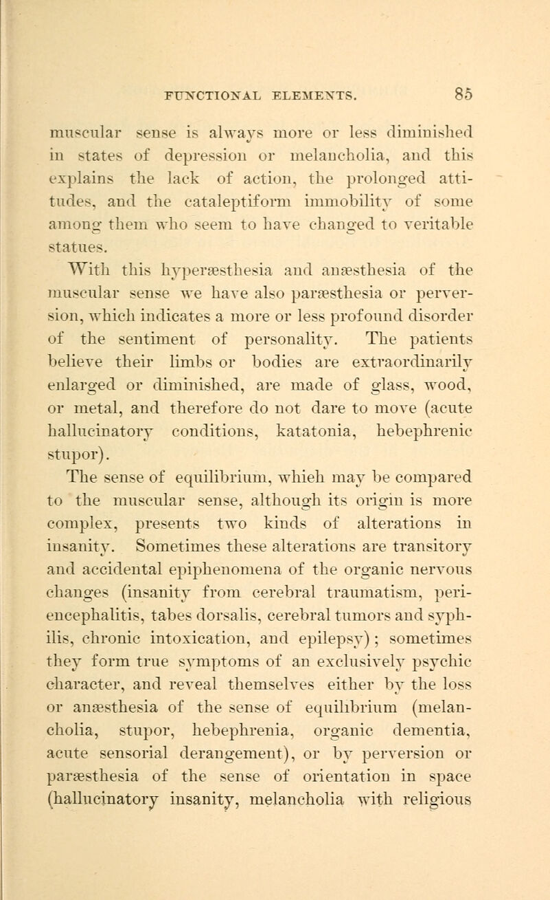 muscular sense is always more or less diminished in states of depression or melancholia, and this explains the lack of action, the prolonged atti- tudes, and the cataleptiform immobility of some among them who seem to have changed to veritable statue^. With this hyperesthesia and anaesthesia of the muscular sense we hare also paresthesia or perver- sion, which indicates a more or less profound disorder of the sentiment of personality. The patients believe their limbs or bodies are extraordinarily enlarged or diminished, are made of glass, wood, or metal, and therefore do not dare to move (acute hallucinatory conditions, katatonia, hebephrenic stupor). The sense of equilibrium, whieh may be compared to the muscular sense, although its origin is more complex, presents two kinds of alterations in insanity. Sometimes these alterations are transitory and accidental epiphenomena of the organic nervous changes (insanity from cerebral traumatism, peri- encephalitis, tabes dorsalis, cerebral tumors and syph- ilis, chronic intoxication, and epilepsy); sometimes they form true symptoms of an exclusively psychic character, and reveal themselves either by the loss or anesthesia of the sense of equilibrium (melan- cholia, stupor, hebephrenia, organic dementia, acute sensorial derangement), or by perversion or paresthesia of the sense of orientation in space (hallucinatory insanity, melancholia with religious