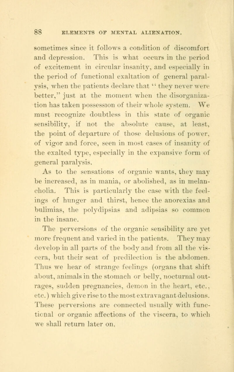 sometimes since it follows a condition of discomfort and depression. This is what occurs in the period of excitement in circular insanity, and especially in the period of functional exaltation of general paral- ysis, when the patients declare that v% they never were better, just at the moment when the disorganiza- tion has taken possession of their whole system. We must recognize doubtless in this state of organic sensibility, if not the absolute cause, at least, the point of departure of those delusions of power, of vigor and force, seen in most cases of insanity of the exalted type, especially in the expansive form of general paralysis. As to the sensations of organic wants, they may be increased, as in mania, or abolished, as in melan- cholia. This is particularly the case with the feel- ings of hunger and thirst, hence the anorexias and bulimias, the polydipsias and adipsias so common in the insane. The perversions of the organic sensibility are yet more frequent and varied in the patients. They may develop in all parts of the body and from all the vis- cera, but their seal of predilection is the abdomen. Tlius we hear of strange feelings (organs that shift about, animals in the stomach or belly, nocturnal out- rages, sudden pregnancies, demon in the heart, etc.. etc.) which give rise to tlu-most extravagant delusions. These perversions are connected usually with func- ti« nal or organic affections of the viscera, to which we shall return later on,