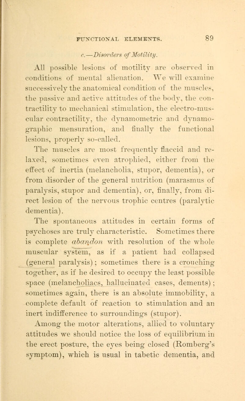 c. —Disorders of Motility. All possible lesions of motility are observed in conditions of mental alienation. We will examine successively the anatomical condition of the muscles, the passive and active attitudes of the body, the con- tractility to mechanical stimulation, the electro-mus- cular contractility, the dynamometric and dynamo- graphic mensuration, and finally the functional lesions, properly so-called. The muscles are most frequently flaccid and re- laxed, sometimes even atrophied, either from the effect of inertia (melancholia, stupor, dementia), or from disorder of the general nutrition (marasmus of paralysis, stupor and dementia), or, finally, from di- rect lesion of the nervous trophic centres (paralytic dementia). The spontaneous attitudes in certain forms of psychoses are truly characteristic. Sometimes there is complete abaridon with resolution of the whole muscular system, as if a patient had collapsed (general paralysis); sometimes there is a crouching together, as if he desired to occupy the least possible space (melancholiacs, hallucinated cases, dements); sometimes again, there is an absolute immobility, a complete default of reaction to stimulation and an inert indifference to surroundings (stupor). Amono- the motor alterations, allied to voluntary attitudes we should notice the loss of equilibrium in the erect posture, the eyes being closed (Romberg's symptom), which is usual in tabetic dementia, and