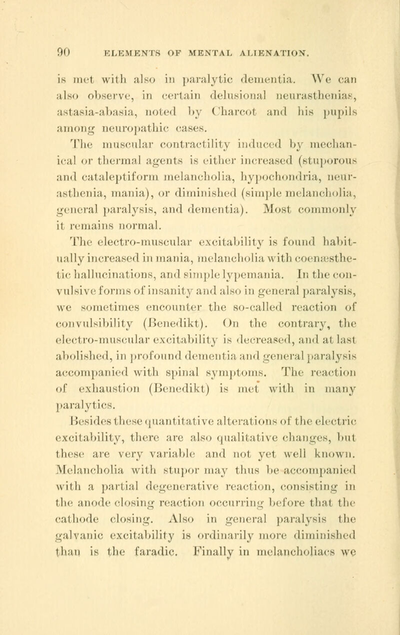 is met with also in paralytic dementia. We can also observe, in certain delusional neurasthenias, astasia-abasia, noted by Charcol and his pupils among neuropathic cases. The muscular contractility induced by mechan- ical or thermal agents is either increased (stuporous and cataleptiform melancholia, hypochondria, neur- asthenia, mania), or diminished (simple melancholia, general paralysis, and dementia). Most commonly it remains normal. The electro-muscular excitability is found habit- ually increased in mania, melancholia with coenaesthe- tichallucinations, and simplelypemania. In the con- vulsive forms of insanity and also in general paralysis, we sometimes encounter the so-called reaction of convulsibility (Benedikt). On the contrary, the eled ro-muscular excitability is decreased, and at last abolished, in profound dementia and general paralysis accompanied with spinal symptoms. The reaction of exhaustion (Benedikt) is met with in many paralytics. Besides 1 hese quanl itative alterations of the electric excitability, there are also qualitative changes, bul these are very variable and not yet well known. Melancholia with stupor may thus be accompanied with a partial degenerative reaction, consisting in the anode closing reaction occurring before thai the cathode closing. Also in general paralysis the galvanic excitability is ordinarily more diminished than is ihe faradic. Finally in melancholiacs we