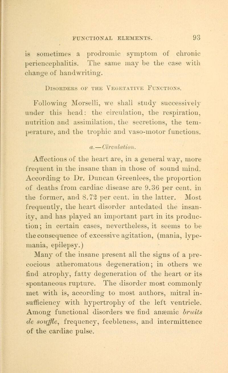 is sometimes a prodromic symptom of chronic periencephalitis. The same may be the ease with change of handwriting. Disorders of the Vegetative Functions, Following Morselli, we shall study successively under this head: the circulation, the respiration, nutrition and assimilation, the secretions, the tem- perature, and the trophic and vaso-motor functions. a.—Circulation.. Affections of the heart are, in a general way, more frequent in the insane than in those of sound mind. According to Dr. Duncan Greenlees, the proportion of deaths from cardiac disease are 9.36 per cent, in the former, and 8.72 per cent, in the latter. Most frequently, the heart disorder antedated the insan- ity, and has played an important part in its produc- tion; in certain cases, nevertheless, it seems to he the consequence of excessive agitation, (mania, lype- mania, epilepsy.) Many of the insane present all the signs of a pre- cocious atheromatous degeneration; in others we find atrophy, fatty degeneration of the heart or its spontaneous rupture. The disorder most commonly met with is, according to most authors, mitral in- sufficiency with hypertrophy of the left ventricle. Among functional disorders we find anaemic bruits de souffle, frequency, feebleness, and interniittence of the cardiac pulse.