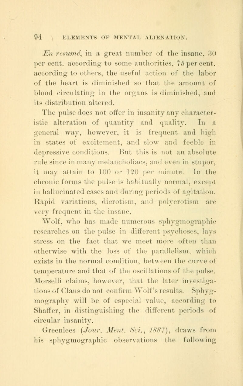 Wn resum^ in a great number of the insane, 30 per cent, according to some authorities, 75 per cent. according to others, the useful action of the labor of the heart is diminished so that the amount of blood circulating in the organs is diminished, and its distribution altered. The pulse does not offer in insanity any character- istic alteration of quantity and quality. In a genera] way, however, it is frequent and high in states of excitement, and slow and feeble in depressive conditions. But this is not an absolute rule since in many melancholiacs, and even in stupor, it may attain to 100 or 120 per minute. In the chronic forms the pulse is habitually normal, except in hallucinated cases and during periods of agitation. Rapid variations, dicrotism, and polycrotism arc very frequent in the insane. Wolf, who has made numerous sphygmographic researches on the pulse in different psychoses, lavs stress on the fact that we meet more often than otherwise with the loss of the parallelism, which exists in the normal condition, between the curve of temperature and that of the oscillations of the pulse. Morselli claims, however, that the later investiga- tions of Glaus do not confirm Wolf's results. Sphyg- mography will he of especial value, according to Shaffer, in distinguishing the different periods of circular insanity. (ireenlees (Jour. Mint. Sci., 1887), draws from his sphygmographic observations the following