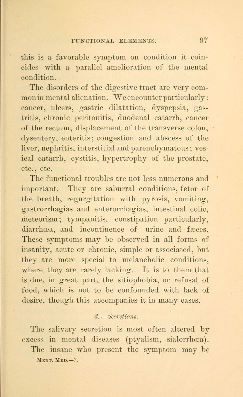 this is a favorable symptom on condition it coin- cides with a parallel amelioration of the mental condition. The disorders of the digestive tract are very com- mon in mental alienation. We encounter particularly: cancer, ulcers, gastric dilatation, dyspepsia, gas- tritis, chronic peritonitis, duodenal catarrh, cancer of the rectum, displacement of the transverse colon, dysentery, enteritis; congestion and abscess of the liver, nephritis, interstitial and parenchymatous; ves- ical catarrh, cystitis, hypertrophy of the prostate, etc., etc. The functional troubles are not less numerous and important. They are saburral conditions, fetor of the breath, regurgitation with pyrosis, vomiting, gastrorrhagias and enterorrhagias, intestinal colic, meteorism; tympanitis, constipation particularly, diarrhcea, and incontinence of urine and faeces. These symptoms may be observed in all forms of insanity, acute or chronic, simple or associated, but they are more special to melancholic conditions, where they are rarely lacking. It is to them that is due, in great part, the sitiophobia, or refusal of food, which is not to be confounded with lack of desire, though this accompanies it in many cases. d.—Secretions, The salivary secretion is most often altered by excess in mental diseases (ptyalism, sialorrhoea). The insane wTho present the symptom may be Ment. Med.—7.