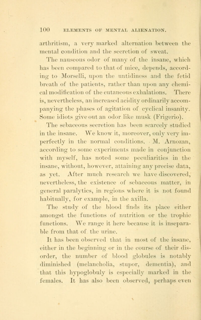 arthritism, a very marked alternation between the mental condition and the secretion of sweat. The nauseous odor of many of the insane, which has been compared to thai of mice, depends, accord- ing to Morselli, upon the untidiness and the fetid breath of the patients, rather than upon any chemi- cal modification of the cutaneous exhalations. There is, nevertheless, an increased acidity ordinarily accom- panying the phases of agitation of cyclical insanity. Some idiots giveout an odor like musk (Frigerio). The sebaceous secretion has been scarcely studied in the insane. We know it, moreover, only very im- perfectly in the normal conditions. ■ M. Arnozan, according to some experiments made in conjunction with myself, has noted some peculiarities in the insane, without, however, attaining any precise data, as yet. After much research we have discovered, nevertheless, the existence of sebaceous matter, in general paralytics, in regions where it is not found habitually, for example, in the axilla. The study of the blood finds its place either amongst the functions of initiation or the trophic functions. We range it here because it is insepara- ble from that of the urine. It has been observed that in most of the insane, either in the beginning or in the course of their dis- order, the number of blood globules is notably diminished (melancholia, stupor, dementia), and that this hypoglobuly i> especially marked in the females. It has also been observed, perhaps even