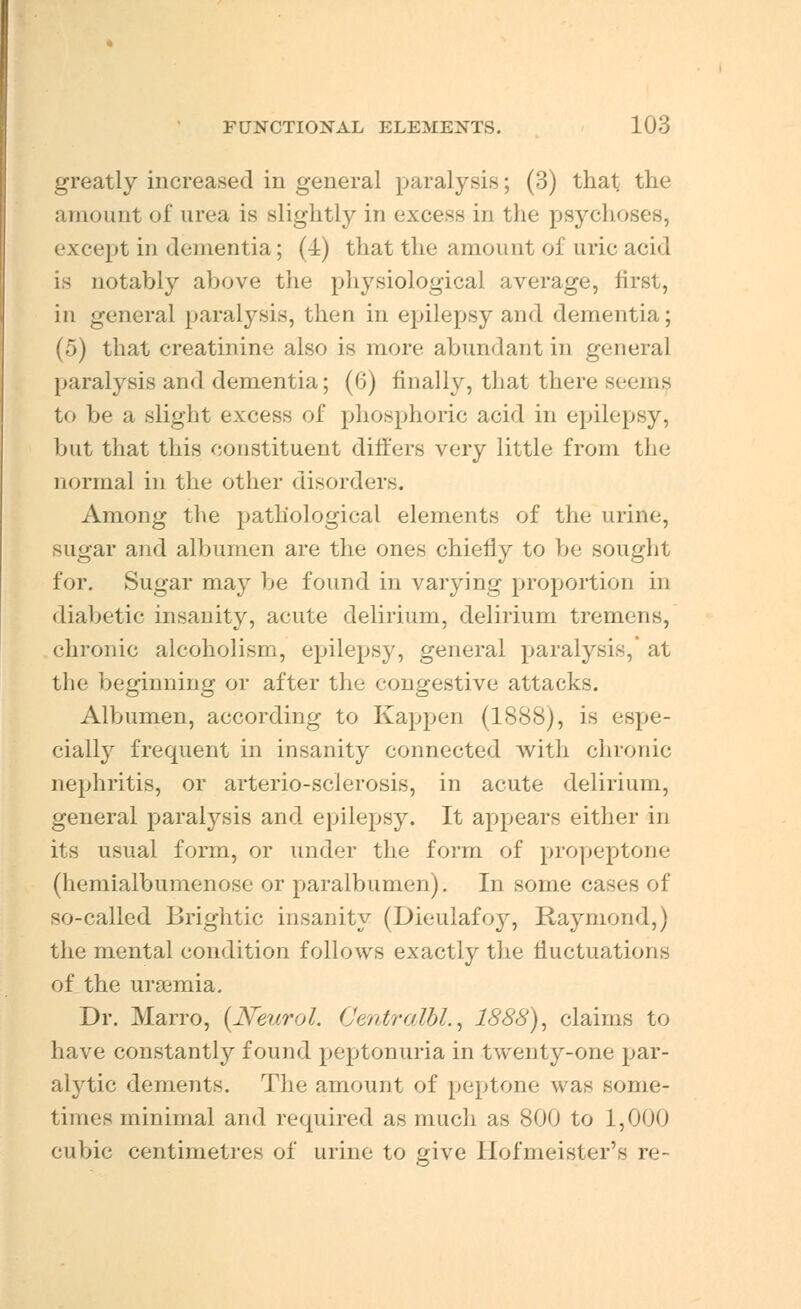 greatly increased in general paralysis; (3) that the amount of urea is slightly in excess in the psycho- except in dementia; (4) that the amount of uric acid is notably above the physiological average, first, in general paralysis, then in epilepsy and dementia; (5) that creatinine also is more abundant in general paralysis and dementia; (G) finally, that there seems to be a slight excess of phosphoric acid in epilepsy, but that this constituent differs very little from the normal in the other disorders. Among the pathological elements of the urine, sugar and albumen are the ones chiefly to be sought for. Sugar may be found in varying proportion in diabetic insanity, acute delirium, delirium tremens, chronic alcoholism, epilepsy, general paralysis, at the beginning or after the congestive attacks. Albumen, according to Kappen (1888), is espe- cially frequent in insanity connected with chronic nephritis, or arterio-sclerosis, in acute delirium, general paralysis and epilepsy. It appears either in its usual form, or under the form of propeptone (hemialbumenose or paralbumen). In some cases of so-called Brightie insanity (Dieulafoy, Raymond,) the mental condition follows exactly the fluctuations of the uraemia. Dr. Marro, {Neurol. Oentralbl., 1888), claims to have constantly found peptonuria in twenty-one par- ah'tic dements. The amount of peptone was some- times minimal and required as much as 800 to 1,000 cubic centimetres of urine to give Hofmeister's re-