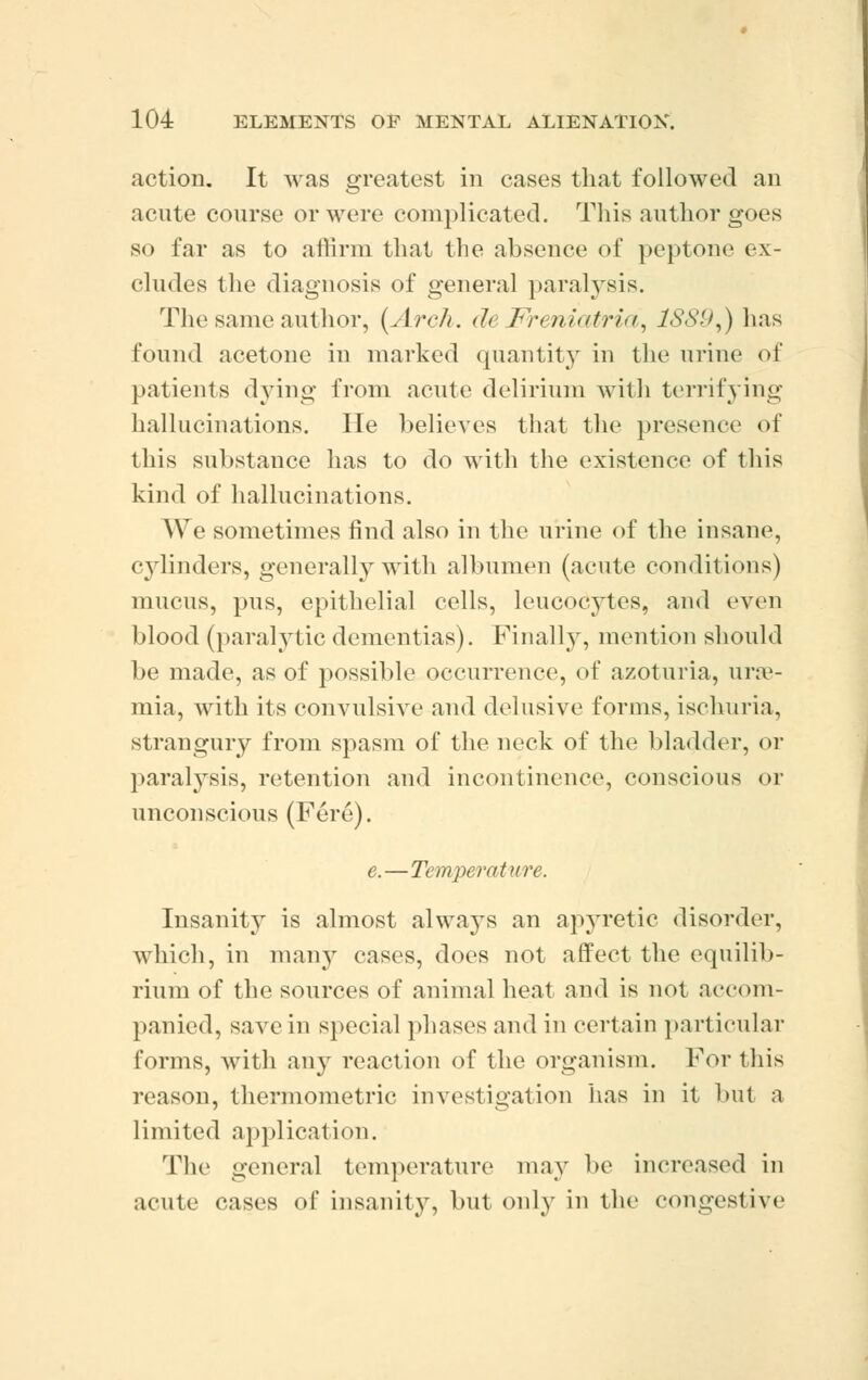 action. It was greatest in cases that followed an acute course or were complicated. This author goes so far as to affirm that the absence of peptone ex- cludes the diagnosis of general paralysis. The same author, (Arch. de Freniatria, ISSU^) has found acetone in marked quantity in the urine of patients dying from acute delirium with terrifying hallucinations. He believes that the presence of this substance has to do with the existence of this kind of hallucinations. We sometimes find also in the urine of the insane, cylinders, generally with albumen (acute conditions) mucus, pus, epithelial cells, leucocytes, and even blood (paralytic dementias). Finally, mention should be made, as of possible occurrence, of azoturia, urae- mia, with its convulsive and delusive forms, ischuria, strangury from spasm of the neck of the bladder, or paratysis, retention and incontinence, conscious or unconscious (Fere). e.—Temper at lire. Insanity is almost always an apyretic disorder, which, in many eases, does not affect the equilib- rium of the sources of animal heat and is not accom- panied, save in special phases and in certain particular forms, with any reaction of the organism. For this reason, thermometric investigation has in it but a limited application. The general temperature may be increased in acute <\'ises of insanity, but only in the congestive