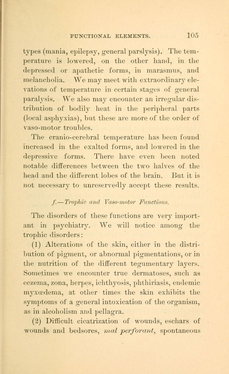 types (mania, epilepsy, general parslysis). The tem- perature is lowered, on the other hand, in the depressed or apathetic forms, in marasmus, and melancholia. We may meet with extraordinary ele- vations of temperature in certain stages of general paralysis. We also may encounter an irregular dis- tribution of bodily heat in the peripheral parts (local asphyxias), but these are more of the order of vaso-motor troubles. The cranio-cerebral temperature has been found increased in the exalted forms, and lowered in the depressive forms. There have even been noted notable differences between the two halves of the head and the different lobes of the brain. But it is not necessary to unreservedly accept these results. /.—Trophic and Vaso-Tnotor Functions. The disorders of these functions are very import- ant in psychiatry. We will notice among the trophic disorders: (1) Alterations of the skin, either in the distri- bution of pigment, or abnormal pigmentations, or in the nutrition of the different tegumentary layer-. Sometimes we encounter true dermatoses, such as eczema, zona, herpes, ichthyosis, phthiriasiS, endemic myxedema, at other times the skin exhibits the symptoms of a general intoxication of the organism, as in alcoholism and pellagra. (2) Difficult cicatrization of wounds, eschars of wounds and bedsores, mal perforant, spontaneous