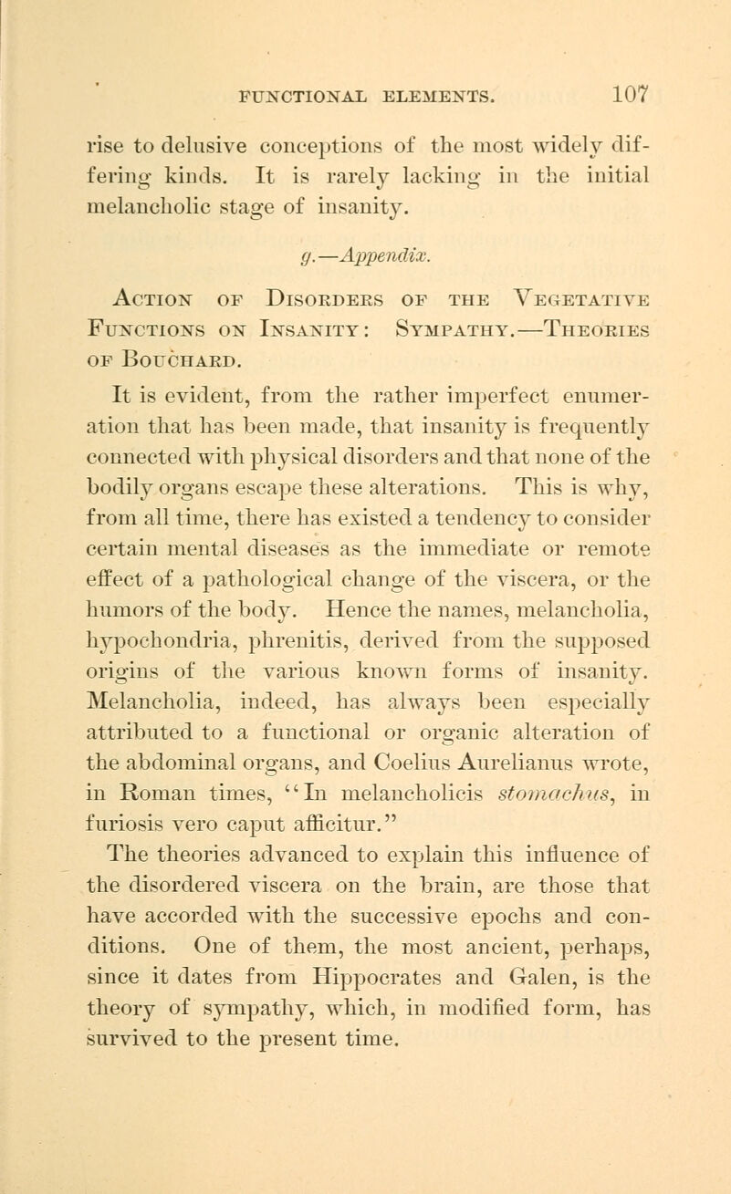 rise to delusive conceptions of the most widely dif- fering kinds. It is rarely lacking in the initial melancholic stage of insanity. g.—Appendix. Action of Disorders of the Vegetative Functions on Insanity: Sympathy.—Theories of Bouchard. It is evident, from the rather imperfect enumer- ation that has been made, that insanity is frequently connected with physical disorders and that none of the bodily organs escape these alterations. This is why, from all time, there has existed a tendency to consider certain mental diseases as the immediate or remote effect of a pathological change of the viscera, or the humors of the body. Hence the names, melancholia, hypochondria, phrenitis, derived from the supposed origins of the various known forms of insanity. Melancholia, indeed, has always been especially attributed to a functional or organic alteration of the abdominal organs, and Coelius Aurelianus wrote, in Roman times, In melancholicis stomac/rus, in furiosis vero caput afficitur. The theories advanced to explain this influence of the disordered viscera on the brain, are those that have accorded with the successive epochs and con- ditions. One of them, the most ancient, perhaps, since it dates from Hippocrates and Galen, is the theory of sympathy, which, in modified form, has survived to the present time.