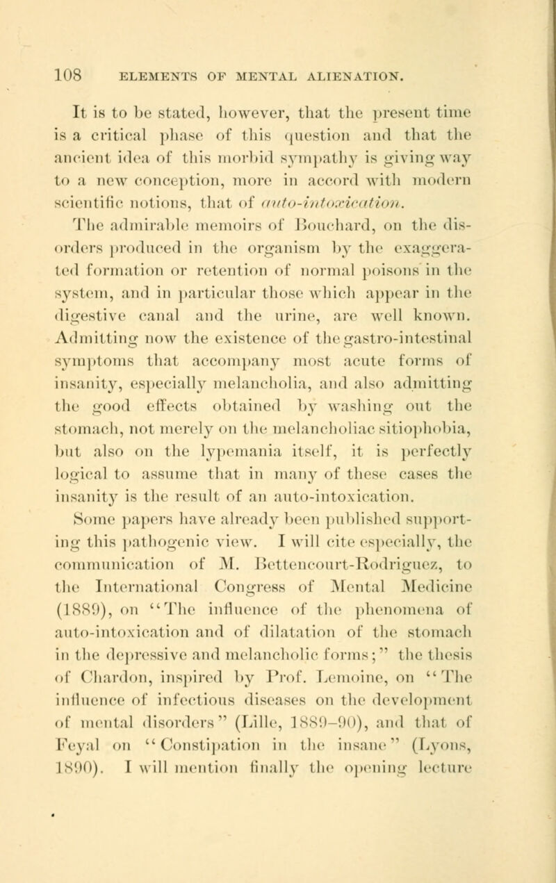 It is to be stated, however, that the present time is a critical phase of iliis question and that the ancient idea of this morbid sympathy is givingway to a new cone, ption, more in accord with modern scientific notions, that of auto-intoxication. The admirable memoirs of Bouchard, on the dis- orders produced in the organism by the exaggera- ted formation or retention of normal poisons in the jystem, and in particular those which appear in the digestive canal and the urine, are well known. Admitting now the existence of thegastro-intestinal symptoms thai accompany most acute forms of insanity, especially melancholia, and also admitting the good effects obtained by washing out the stomach, not merely on the melancholiac sitiophobia, but also on the lypemania itself, it is perfectly logical to assume that in many of these cases the insanity is the result of an auto-intoxication. Some papers have already been published support- ing this pathogenic \ Lew. I will cite especially, the communication of M. Bettencourt-Rodriguez, to the Intel-national Congress of Mental Medicine (1889), on The influence of the phenomena of auto-intoxication and of dilatation of the stomach in the depressive and melancholic forms; the thesis of Chardon, inspired by Prof. Lemoine, on The influence of infectious diseases on the development of mental disorders (Lille, L889 '.mi), and that of Feyal on Constipation in the insane (Lyons, L890). I will mention finally the opening lecture