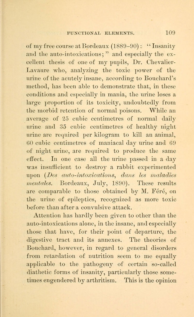 of my free course at Bordeaux (1889-90): '' Insanity and the auto-intoxications;  and especially the ex- cellent thesis of one of niy pupils, Dr. Chevalier- Lavaure who, analyzing the toxic power of the urine of the acutely insane, according to Bouchard's method, has been able to demonstrate that, in these conditions and especially in mania, the urine loses a large proportion of its toxicity, undoubtedly from the morbid retention of normal poisons. While an average of 25 cubic centimetres of normal daily urine and 35 cubic centimetres of healthy night urine are required per kilogram to kill an animal, 60 cubic centimetres of maniacal day urine and 69 of night urine, are required to produce the same effect. In one case all the urine passed in a day was insufficient to destroy a rabbit experimented upon (Des auto-intoxications, dans les maladies mentales. Bordeaux, July, 1890). These results are comparable to those obtained by M. Fere, on the urine of epileptics, recognized as more toxic before than after a convulsive attack. Attention has hardly been given to other than the auto-intoxications alone, in the insane, and especially those that have, for their point of departure, the digestive tract and its annexes. The theories of Bouchard, however, in regard to general disorders from retardation of nutrition seem to me equally applicable to the pathogeny of certain so-called diathetic forms of insanity, particularly those some- times engendered by arthritism. This is the opinion