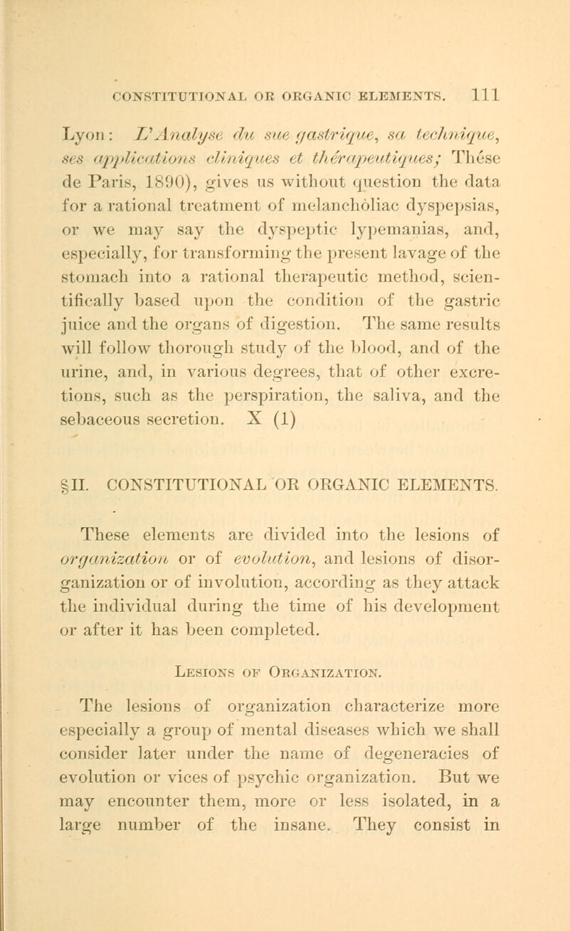 Lyon: IS Analyst du sue gastrique, sa technique, ses applications cliniques et therapeutiques; Th<3se de Paris, 1890), gives as without question the data for a rational treatment of melancholiac dyspepsias, or we may say the dyspeptic lypemanias, and, especially, for transforming the present lavage of the stomach into a rational therapeutic method, scien- tifically based upon the condition of the gastric juice and the organs of digestion. The same results will follow thorough study of the blood, and of the urine, and, in various degrees, that of other excre- tions, such as thu perspiration, the saliva, and the sebaceous secretion. X (1) §H. CONSTITUTIONAL'OR ORGANIC ELEMENTS. These elements are divided into the lesions of organization or of evolution, and lesions of disor- ganization or of involution, according as they attack the individual during the time of his development or after it has been completed. Lesions of Organization. The lesions of organization characterize more especially a group of mental diseases which we shall consider later under the name of degeneracies of evolution or vices of psychic organization. But we may encounter them, more or less isolated, in a large number of the insane. They consist in