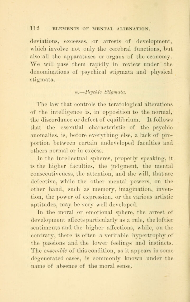 deviations, excesses, or arrests of development, which involve not only the cerebral functions, but also all the apparatuses or organs of the economy. We will pass them rapidly in review under the denominations oi' psychical stigmata and physical stigmata. a.—Psychic Stigmata. The law that controls the teratologic^] alterations of the intelligence is, in opposition to the normal, the discordance or defect of equilibrium. It follows that the essential characteristic of the psychic anomalies, is, before everything else, a lack of pro- portion between certain undeveloped faculties and others normal or in excess. In the intellectual spheres, properly speaking, it i^ the higher faculties, the judgment, the mental consecutiveness, the attention, and the will, that are defective, while the other mental powers, on the other hand, such as memory, imagination, inven- tion, the power oi' expression, or the various artistic aptitudes, may be very well developed. In the moral or emotional sphere, the arrest of development affects particularly as a rule, the loftier sentiments and the higher affections, while, on the contrary, there is often a veritable hypertrophy o\' the passions and the lower feelings and instincts. The ensembU of this rendition, as it appears in some degenerated cases, is commonly known under the name of absence of the moral >oiise.