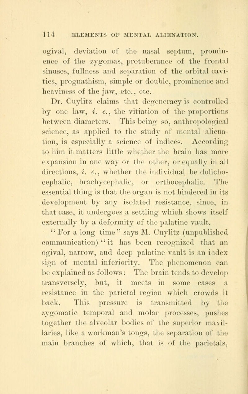 ogival, deviation of the nasal septum, promin- ence of the zygomas, protuberance of the frontal sinuses, fullness and separation of the orbital cavi- ties, prognathism, simple or double, prominence and heaviness of the jaw, etc., etc. Dr. Cuylitz claims that degeneracy is controlled by one law, i. e., the vitiation of the proportions between diameters. This being so, anthropological science, as applied to the study of mental aliena- tion, is especially a science of indices. According to him it matters little whether the brain has more expansion in one way or the other, or equally in all directions, i. e., whether the individual be dolicho- cephalic, brachycephalic, or orthocephalic. The essential thing is that the organ is not hindered in its development by any isolated resistance, since, in that case, it undergoes a settling which shows itself externally by a deformity of the palatine vault.  For a long time says M. Cuylitz (unpublished communication)  it has been recognized that an ogival, narrow, and deep palatine vault is an index sign of mental inferiority. The phenomenon can be explained as follows: The brain tends to develop transversely, but, it meets in some cases a resistance in the parietal region which crowds it back. This pressure is transmitted by the zygomatic temporal and molar processes, pushes together the alveolar bodies of the superior maxil- laries, like a workman's tongs, the separation of the main branches of which, that is of the parietals,