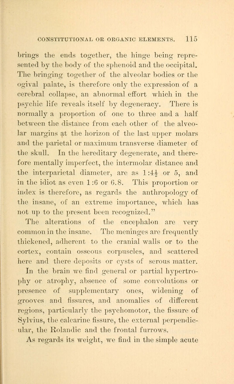 brings the ends together, the hinge being repre- sented by the body of the sphenoid and the occipital. The bringing together of the alveolar bodies or the ogival palate, is therefore only the expression of a cerebral collapse, an abnormal effort which in the psychic life reveals itself by degeneracy. There is normally a proportion of one to three and a half between the distance from each other of the alveo- lar margins at the horizon of the last upper molars and the parietal or maximum transverse diameter of the skull. In the hereditary degenerate, and there- fore mentally imperfect, the intermolar distance and the interparietal diameter, are as 1:4^ or 5, and in the idiot as even 1:6 or 6.8. This proportion or index is therefore, as regards the anthropology of the insane, of an extreme importance, which has not up to the present been recognized. The alterations of the encephalon are very common in the insane. The meninges are frequently thickened, adherent to the cranial walls or to the cortex, contain osseous corpuscles, and scattered here and there deposits or cysts of serous matter. In the brain we find general or partial hypertro- phy or atrophy, absence of some convolutions or presence of supplementary ones, widening of grooves and fissures, and anomalies of different regions, particularly the psychomotor, the fissure of Sylvius, the calcarine fissure, the external perpendic- ular, the Rolandic and the frontal furrows. As regards its weight, we find in the simple acute