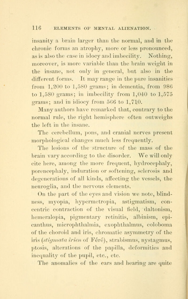 insanity a brain larger than the normal, and in the chronic forms an atrophy, more or loss pronounced, as is also the casein idocy and imbecility. Nothing, moreover, is more variable than the brain weight in the insane, not only in general, but also in the different forms. It may range in the pure insanities from 1,200 to 1,580 grams; in dementia, from 986 to 1,580 grams; in imbecility from 1,040 to 1,575 grams; and in idiocy from 566 to 1,710. Manj'-authors have remarked that, contrary to the normal rule, the right hemisphere often outweighs the left in the insane. The cerebellum, pons, and cranial nerves present morphological changes much less frequently. The lesions of the structure of the mass of the brain vary according to the disorder. We will only cite here, among the more frequent, hydrocephaly, porencephaly, induration or softening, sclerosis and degenerations of all kinds, affecting the vessels, the neuroglia, and the nervous elements. On the part of the eyes and vision we note, blind- ness, myopia, hypermetropia, astigmatism, con- centric contraction of the visual field, daltonism, hemeralopia, pigmentary retinitis, albinism, epi- canthus, microphthalmia, cxophthalmus, coloboma of the choroid and iris, chromatic asymmetry of the iris (stigmata irienof Fere), strabismus, nystagmus, plnsis, alterations of the papilla, deformities and inequality <>1* the pupil, etc., etc. The anomalies of the ears and hearing are quite