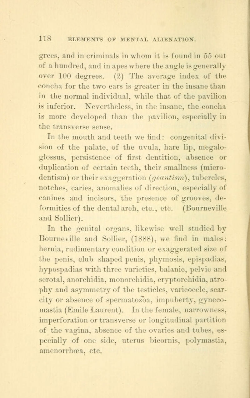 grees, and in criminals in whom ir is found in 55 out <>f a hundred, and in apes where the angle is generally over !<'( i degrees. (2) The average index of the concha for the two ears is greater in the insane than in the normal individual, while that of the pavilion is inferior. Nevertheless, in the insane, the concha is more developed than the pavilion, especially in the i ransverse seng . In tin.- mouth and teeth we find: congenital divi- sion of the palate, of the uvula, hare lip, megalo- glossus, persistence of first dentition, absence or duplication of certain teeth, their smallness (micro- dentism) or their exaggeration (;/> antism), tubercles, notches, caries, anomalies of direction, especially of canines and incisors, the presence of grooves, de- formities of the dental arch, etc., etc. (Bourneville and Sollier). In the genital organs, likewise well studied by Bourneville and Sollier, (1888), we find in mai hernia, rudimentary condition or exaggerated size of the penis, club shaped penis, phymosis, epispadias, hypospadias with three varieties, balanic, pelvic and scrotal, anorchidia, monorchidia, cryptorchidia, atro- phy and asymmetry of the testicles, varicocele, scar- city or absence of spermatozoa, impuberty, gyneco- mastia (Emile Laurent). In the female. narrown< --. imperforatioi] or transverse or longitudinal partition of the vagina, absence of the ovaries and tubes, es- pecially of one side, uterus bicornis, polymastia, amenorrhcea, etc.