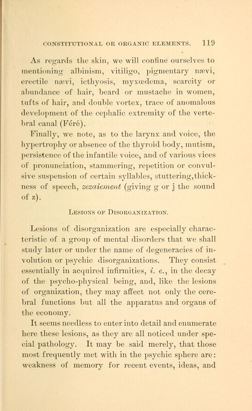 As regards the skin, we will confine ourselves to mentioning albinism, vitiligo, pigmentary nsevi, erectile ngevi, icthyosis, myxcedema, scarcity or abundance of hair, beard or mustache in women, tufts of hair, and double vortex, trace of anomalous development of the cephalic extremity of the verte- bral canal (Fere). Finalty, we note, as to the larynx and voice, the hypertrophy or absence of the thyroid body, mutism, persistence of the infantile voice, and of various vices of pronunciation, stammering, repetition or convul- sive suspension of certain syllables, stuttering,thick- ness of speech, zezaiement (giving g or j the sound of z). Lesions of Disorganization. Lesions of disorganization are especially charac- teristic of a group of mental disorders that we shall study later or under the name of degeneracies of in- volution or psychic disorganizations. They consist essentially in acquired infirmities, i. e., in the decay of the psycho-physical being, and, like the lesions of organization, they may affect not only the cere- bral functions but all the apparatus and organs of the economy. It seems needless to enter into detail and enumerate here these lesions, as they are all noticed under spe- cial pathology. It may be said merely, that those most frequently met with in the psychic sphere are: weakness of memory for recent events, ideas, and