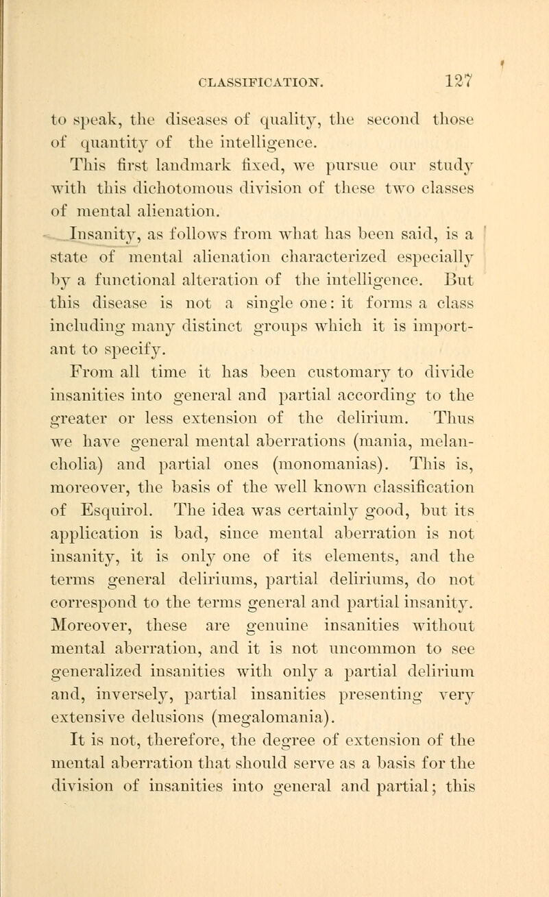 to speak, the diseases of quality, the second those of quantity of the intelligence. This first landmark fixed, we pursue our study with this dichotomous division of these two classes of mental alienation. Insanity, as follows from what has been said, is a state of mental alienation characterized especially by a functional alteration of the intelligence. But this disease is not a single one: it forms a class including many distinct groups which it is import- ant to specify. From all time it has been customary to divide insanities into general and partial according to the greater or less extension of the delirium. Thus we have general mental aberrations (mania, melan- cholia) and partial ones (monomanias). This is, moreover, the basis of the well known classification of Esquirol. The idea was certainly good, but its application is bad, since mental aberration is not insanity, it is only one of its elements, and the terms general deliriums, partial deliriums, do not correspond to the terms general and partial insanity. Moreover, these are genuine insanities without mental aberration, and it is not uncommon to see generalized insauities with only a partial delirium and, inversely, partial insanities presenting very extensive delusions (megalomania). It is not, therefore, the degree of extension of the mental aberration that should serve as a basis for the division of insanities into general and partial; this