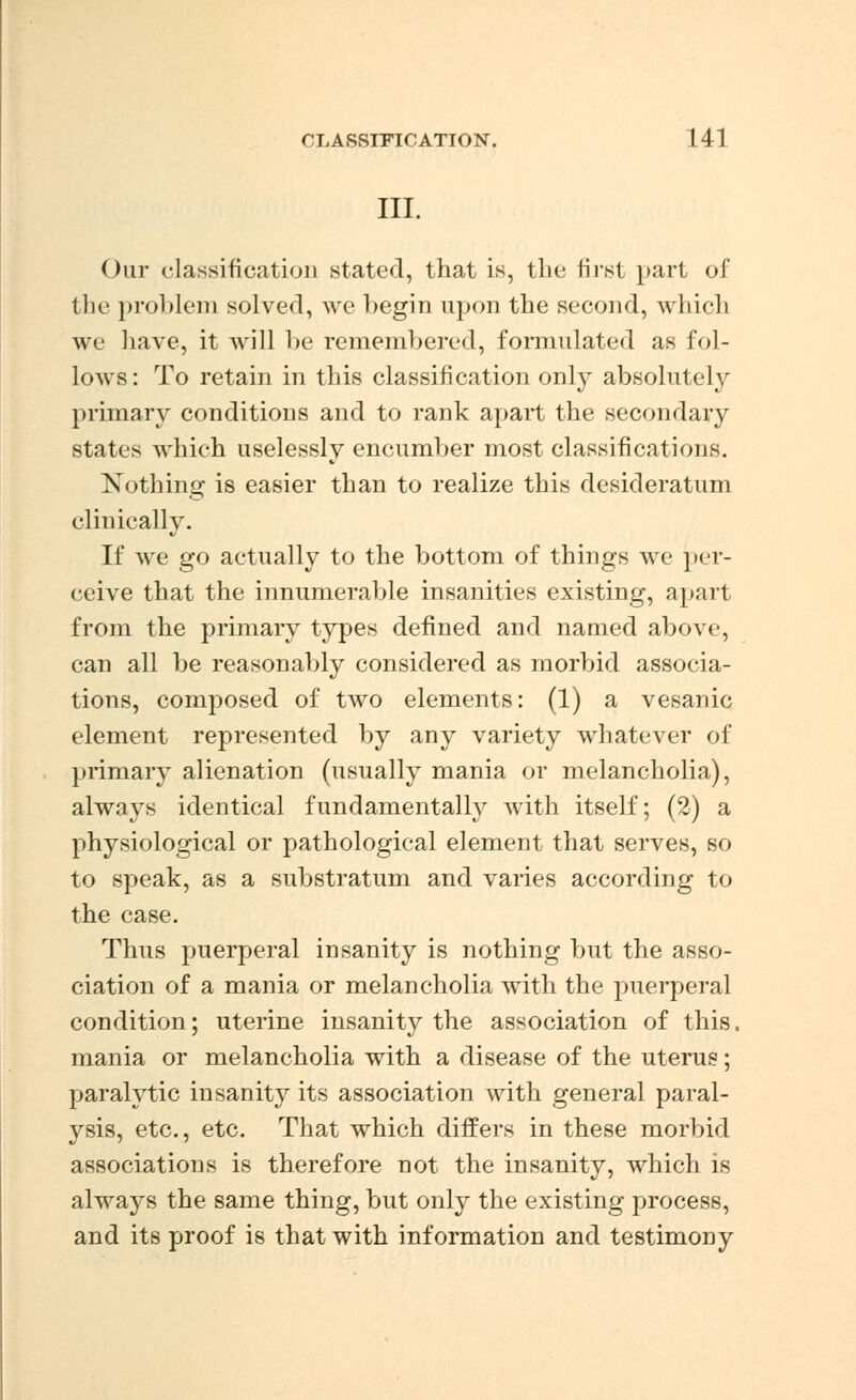 III. Our classification stated, that is, the first part of the problem solved, we begin upon the second, which we have, it will be remembered, formulated as fol- lows: To retain in this classification only absolutely primary conditions and to rank apart the secondary states which uselessly encumber most classifications. Nothing is easier than to realize this desideratum clinically. If we go actually to the bottom of things we per- ceive that the innumerable insanities existing, apart from the primary types denned and named above, can all be reasonably considered as morbid associa- tions, composed of two elements: (1) a vesanic element represented by any variety whatever of primary alienation (usually mania or melancholia), always identical fundamentally with itself; (2) a physiological or pathological element that serves, so to speak, as a substratum and varies according to the case. Thus puerperal insanity is nothing but the asso- ciation of a mania or melancholia with the puerperal condition; uterine insanity the association of this. mania or melancholia with a disease of the uterus; paralytic insanity its association with general paral- ysis, etc., etc. That which differs in these morbid associations is therefore not the insanity, which is always the same thing, but only the existing process, and its proof is that with information and testimony