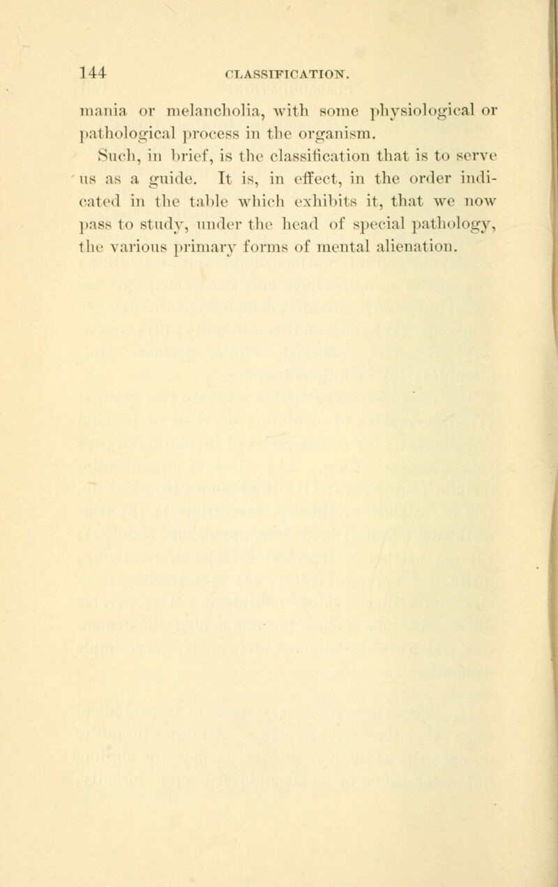 mania or melancholia, with some physiological or pathological process in the organism. Such, in brief, is the classification that is to serve us as a guide. It is, in effect, in the order indi- cated in the table which exhibits it, that we now puss to study, under the head of special pathology, the various primary forms of mental alienation.