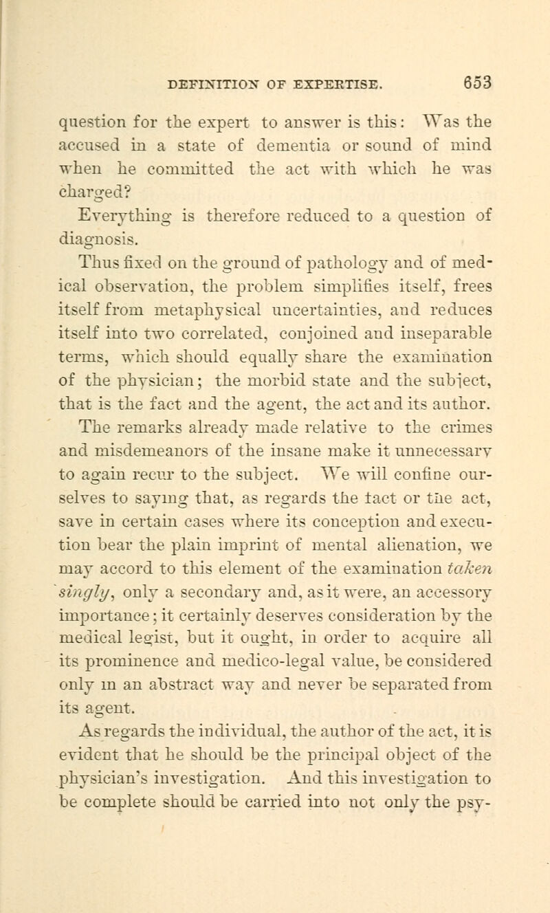 question for the expert to answer is this: Was the accused in a state of dementia or sound of mind when he committed the act with which lie was charged? Everything is therefore reduced to a question of diagnosis. Thus fixed on the ground of pathology and of med- ical observation, the problem simplifies itself, frees itself from metaphysical uncertainties, and reduces itself into two correlated, conjoined and inseparable terms, which should equally share the examination of the physician; the morbid state and the subject, that is the fact and the agent, the act and its author. The remarks already made relative to the crimes and misdemeanors of the insane make it unnecessarv to again recur to the subject. We will confine our- selves to saying that, as regards the tact or tlie act, save in certain cases where its conception and execu- tion bear the plain imprint of mental alienation, we may accord to this element of the examination taken singly, only a secondary and. as it were, an accessory importance; it certainly deserves consideration by the medical legist, but it ought, in order to acquire ail its prominence and medico-legal value, be considered only in an abstract way and never be separated from its agent. As regards the individual, the author of the act, it is evident that he should be the principal object of the physician's investigation. And this investigation to be complete should be carried into not only the psy-