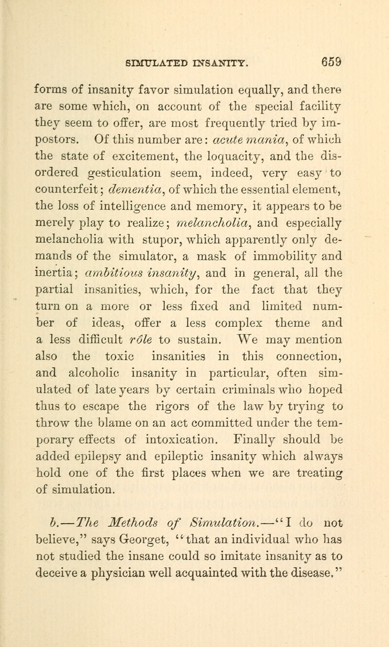 forms of insanity favor simulation equally, and there are some which, on account of the special facility they seem to offer, are most frequently tried by im- postors. Of this number are: acute mania, of which the state of excitement, the loquacity, and the dis- ordered gesticulation seem, indeed, very easy to counterfeit; dementia, of which the essential element, the loss of intelligence and memory, it appears to be merely play to realize; melancholia, and especially melancholia with stupor, which apparently only de- mands of the simulator, a mask of immobility and inertia; ambitious insanity, and in general, all the partial insanities, which, for the fact that they turn on a more or less fixed and limited num- ber of ideas, offer a less complex theme and a less difficult role to sustain. We may mention also the toxic insanities in this connection, and alcoholic insanity in particular, often sim- ulated of late years by certain criminals who hoped thus to escape the rigors of the law by trying to throw the blame on an act committed under the tem- porary effects of intoxication. Finally should be added epilepsy and epileptic insanity which always hold one of the first places when we are treating of simulation. b.—The Methods of Simulation.—I do not believe, says Georget, that an individual who has not studied the insane could so imitate insanity as to deceive a physician well acquainted with the disease,