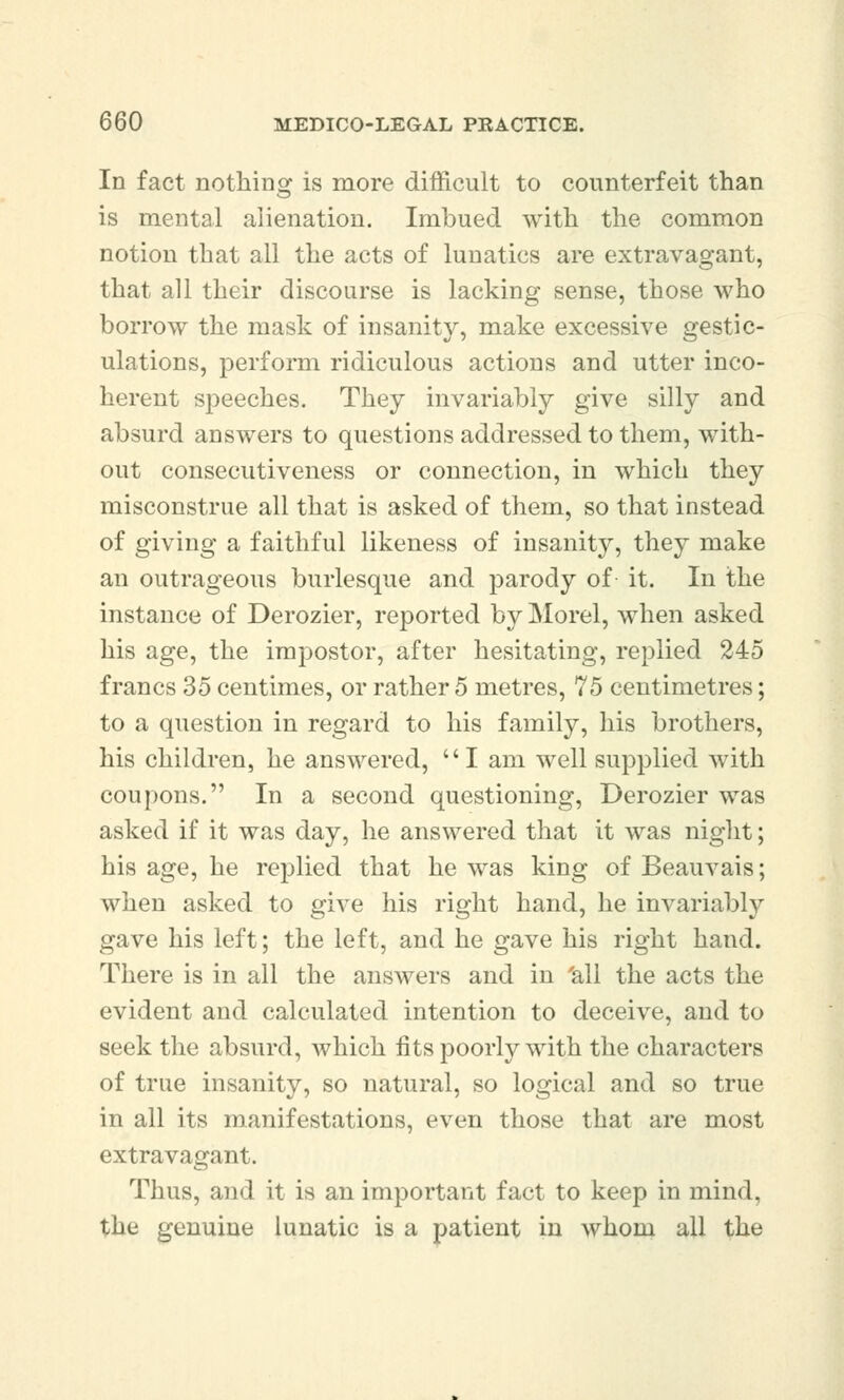 In fact nothing is more difficult to counterfeit than is mental alienation. Imbued with the common notion that all the acts of lunatics are extravagant, that all their discourse is lacking sense, those who borrow the mask of insanity, make excessive gestic- ulations, perform ridiculous actions and utter inco- herent speeches. They invariably give silly and absurd answers to questions addressed to them, with- out consecutiveness or connection, in which they misconstrue all that is asked of them, so that instead of giving a faithful likeness of insanity, they make an outrageous burlesque and parody of it. In the instance of Derozier, reported by Morel, when asked his age, the impostor, after hesitating, replied 245 francs 35 centimes, or rather 5 metres, 75 centimetres; to a question in regard to his family, his brothers, his children, he answered, I am well supplied with coupons. In a second questioning, Derozier was asked if it was day, he answered that it was night; his age, he replied that he was king of Beauvais; when asked to give his right hand, he invariably gave his left; the left, and he gave his right hand. There is in all the answers and in all the acts the evident and calculated intention to deceive, and to seek the absurd, which fits poorly with the characters of true insanity, so natural, so logical and so true in all its manifestations, even those that are most extravagant. Thus, and it is an important fact to keep in mind, the genuine lunatic is a patient in whom all the