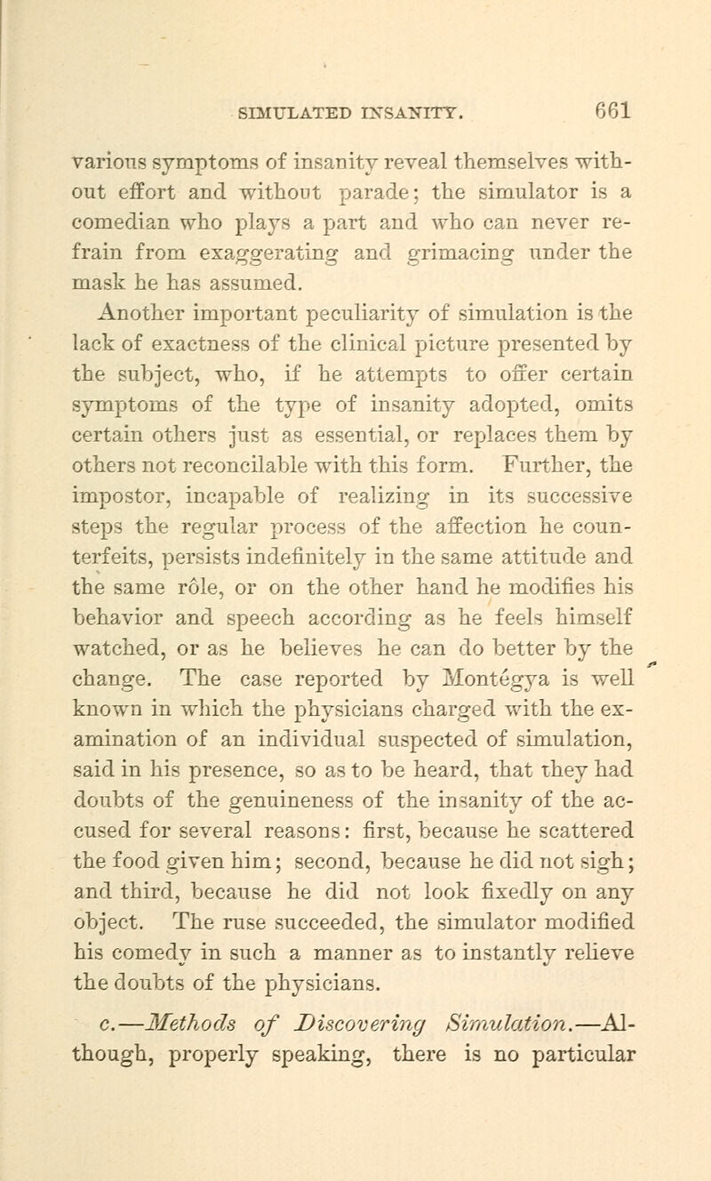 various symptoms of insanity reveal themselves with- out effort and without parade; the simulator is a comedian who plays a part and who can never re- frain from exaggerating and grimacing under the mask he has assumed. Another important peculiarity of simulation is the lack of exactness of the clinical picture presented by the subject, who, if he attempts to offer certain symptoms of the type of insanity adopted, omits certain others just as essential, or replaces them by others not reconcilable with this form. Further, the impostor, incapable of realizing in its successive steps the regular process of the affection he coun- terfeits, persists indefinitely in the same attitude and the same role, or on the other hand he modifies his behavior and speech according as he feels himself watched, or as he believes he can do better by the change. The case reported by Montegya is well known in which the physicians charged with the ex- amination of an individual suspected of simulation, said in his presence, so as to be heard, that they had doubts of the genuineness of the insanity of the ac- cused for several reasons: first, because he scattered the food given him; second, because he did not sigh; and third, because he did not look fixedly on any object. The ruse succeeded, the simulator modified his comedy in such a manner as to instantly relieve the doubts of the physicians. c.—Methods of Discovering /Simulation.—Al- though, properly speaking, there is no particular