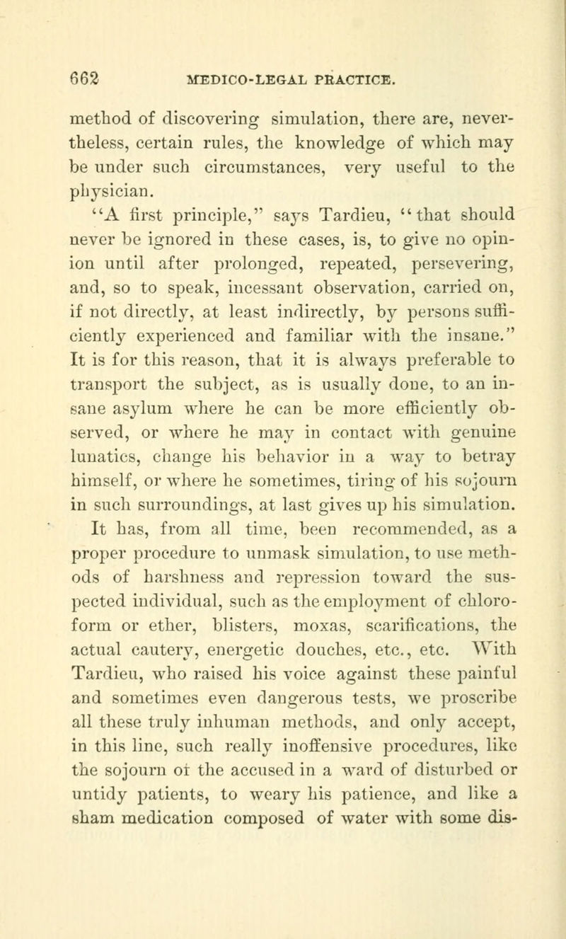 method of discovering simulation, there are, never- theless, certain rules, the knowledge of which may be under such circumstances, very useful to the physician. A first principle, says Tardieu, that should never be ignored in these cases, is, to give no opin- ion until after prolonged, repeated, persevering, and, so to speak, incessant observation, carried on, if not directly, at least indirectly, bjr persons suffi- ciently experienced and familiar with the insane. It is for this reason, that it is always preferable to transport the subject, as is usually done, to an in- sane asylum where he can be more efficiently ob- served, or where he may in contact with genuine lunatics, change his behavior in a way to betray himself, or where he sometimes, tiring of his sojourn in such surroundings, at last gives up his simulation. It has, from all time, been recommended, as a proper procedure to unmask simulation, to use meth- ods of harshness and repression toward the sus- pected individual, such as the employment of chloro- form or ether, blisters, moxas, scarifications, the actual cautery, energetic douches, etc., etc. With Tardieu, who raised his voice against these painful and sometimes even dangerous tests, we proscribe all these truly inhuman methods, and only accept, in this line, such really inoffensive procedures, like the sojourn or the accused in a ward of disturbed or untidy patients, to weary his patience, and like a sham medication composed of water with some dis-