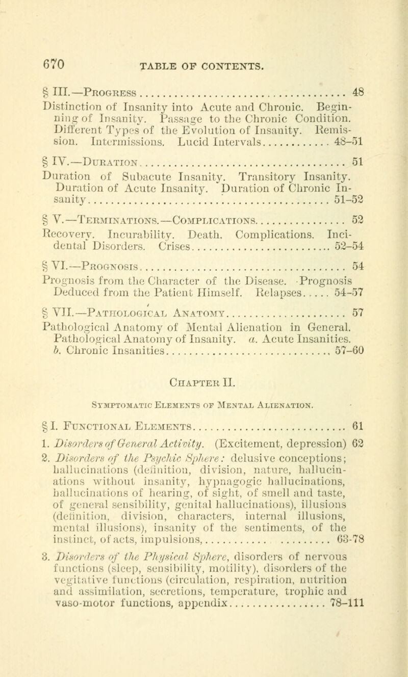 § III. —Progress 48 Distinction of Insanity into Acute and Chronic. Begin- ning of Insanity. Passage to the Chronic Condition. Differenl Types of the Evolution of Insanity. Remis- sion. Intermissions. Lucid Intervals 48-51 § IV.—Duration 51 Duration of Subacute Insanity. Transitory Insanity. Duration of Acute Insanity. Duration of Chronic In- sanity \ 51-52 § V.—Terminations.—Complications 52 Recovery. Incurability. Death. Complications. Inci- dental Disorders. Crises 52-54 § VI.—Prognosis 54 iosi's from theCharacter of the Disease. Prognosis J >educed from the Patienl Himself. Relapses 54-57 § VII.—Pathological Anatomy 57 Pathological Anatomy of Mental Alienation in General. Pathological Anatomy of Insanity, a. Acute Insanities. b. Chronic Insanities 57-60 Chapter II. Symptomatic Elements op Mental Alienation. § I. Functional Elements 61 1. Di8ora\ is <>f General Activity. (Excitement, depression) 62 2.1) of tin Psychic Spliere: delusive conceptions; hallucinations (definition, division, nature, hallucin- ations withou1 insanity, hypnagogic hallucinations, hallucinations of hearing, of sight, of smell and taste, of general sensibility, genital hallucinations), illusions (definition, division, characters, internal illusions, Qtal illusions), insanity of the sentiments, of the instinct, of acts, impulsions, 63-78 3. Disorders of tin: Physical Sphere, disorders of nervous ictions (sleep, sensibility, motility), disorders of the vegitative functions (circulation, respiration, nutrition and assimilation, secretions, temperature, trophic and vasomotor functions, appendix 78-111