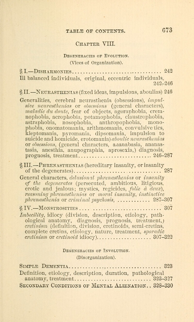 Chapter VIII. Degeneracies of Evolution. (Vices of Organization). § I.—Disharmonies 242 111 balanced individuals, original, eccentric individuals, 242-246 §11.—Neurasthenias (fixed ideas, impulsions, aboulias) 246 Generalities, cerebral neurasthenia (obsessions), impul- sive neurasthenias or obsessions (general characters), maladie du doute, fear of objects, agoraphobia, crem- nophobia, acrophobia, potamophobia, claustrophobia, astraphobia, nosophobia, anthropophobia, mono- phobia, onomatomania, arithmomania, convulsive tics, ldeptomania, pyromania, dipsomania, impulsion to suicide and homicide, erotomania) aboulic neurasthenias or obsessions, (general characters, aaanabasia, ananas- tasia, anesthia, anupographia, aprosexia,) diagnosis, prognosis, treatment 246-287 § III.—Phrenasthenias (hereditary insanity, or insanity of the degenerates) 287 General characters, delusional phrenasthenias or insanity of the degenerates (persecuted, ambitious, litigious, erotic and jealous; mystics, regicides, folie d deux), reasoning phrenasthenias or moral insanity, instinctive phrenasthenia or criminal psychosis, 287-307 § IV.—Monstrosities ., 307 Imbecility, idiocy (division, description, etiology, path- ological anatomy, diagnosis, prognosis, treatment,; cretinism (definition, division, cretinoids, semi-cretins, complete cretins, etiology, nature, treatment, sporadic cretinism or cretinoid idiocy) 307-322 Degeneracies of Involution. (Disorganization). Simple Dementia , 323 Definition, etiolog}', description, duration, pathological anatomy, treatment 323-327 Secondary Conditions of Mental Alienation. . 328-330