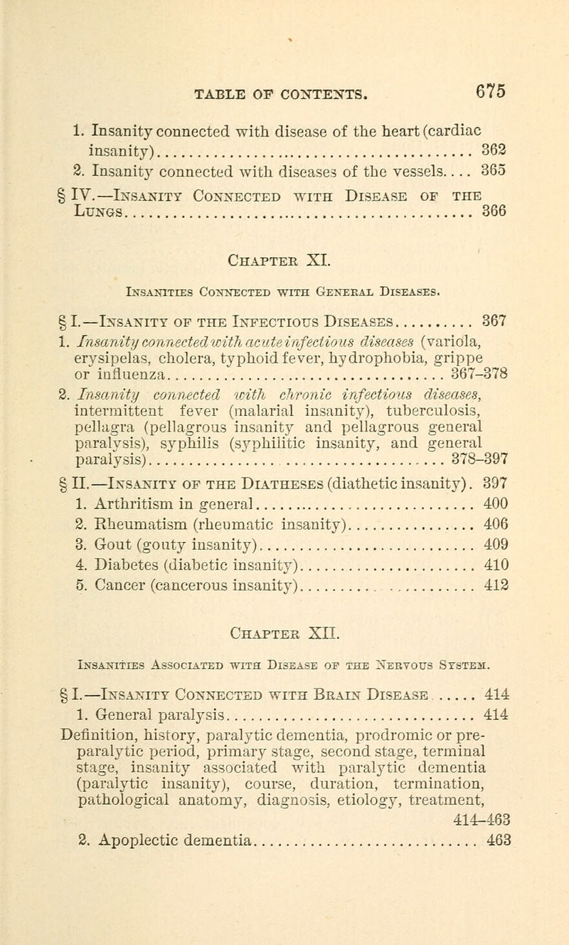1. Insanity connected with disease of the heart (cardiac insanity) 362 2. Insanity connected with diseases of the vessels.... 365 § IV.—Insanity Connected with Disease of the Lungs 366 Chapter XI. Insanities Connected with General Diseases. § I.—Insanity of the Infectious Diseases 367 1. Insanity connected with acute infectious diseases (variola, erysipelas, cholera, typhoid fever, hydrophobia, grippe or influenza 367-378 2. Insanity connected with chronic infectious diseases, intermittent fever (malarial insanity), tuberculosis, pellagra (pellagrous insanity and pellagrous general paralvsis), svphilis (syphilitic insanity, and general paralysis). 378-397 § II.—Insanity of the Diatheses (diathetic insanity). 397 1. Arthritism in general 400 2. Rheumatism (rheumatic insanity) 406 3. Gout (gouty insanity) 409 4. Diabetes (diabetic insanity) 410 5. Cancer (cancerous insanity) 412 Chapter XII. Insanities Associated wits Disease oe the Nervous System. § I.—Insanity Connected with Brain Disease 414 1. General paralysis 414 Definition, history, paralytic dementia, prodromic or pre- paralytic period, primary stage, second stage, terminal stage, insanity associated with paralytic dementia (paralytic insanity), course, duration, termination, pathological anatomy, diagnosis, etiology, treatment, 414-463 2. Apoplectic dementia 463