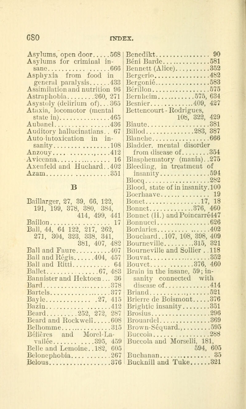 C80 Asylums, open door 568 Asylums for criminal in- sane 666 Asphyxia from food in general paralysis 433 Assimilation and nutrition 96 Astraphobia 260, 271 Asystoly (delirium of).. .365 Ataxia, locomotor (mental state in) 405 Aubanel 436 Auditory hallueinatians. . 67 Auto-intoxication in in- sanity 108 Anzouy , 412 Avicenna 16 Axenleld and Huchard. .402 Azam 351 Baillarger, 27, 39, 66, 122, 191, 199, 378, 380, 384, 414, 499, 441 Baillon 17 Ball, 44, 64 122, 217, 262, 271, 304, 323, 338, 341, 381, 407, 482 Ball and Faure 407 Ball and Regis 404, 457 Ball and Ritti 64 Ballet 67, 483 Bannister and Hektoen ... 36 Bard 378 Bartels 377 Bayle 27, 415 Bazin 412 Beard 252, 272, 287 Beard and Rockwell 608 Belhomme 315 Belie res and Morel-La- vailee 395, 459 Belle and Lemoine. .182, 605 Belonephobia 267 Belous 376 Bcnedikt 90 Beni Barde 581 Bennett (Alice) 352 Bergerio 482 Bergonie 583 Berillon 575 Bernheim 575, 634 Besnier 409, 427 Bettencourt - Rodrigues, 108, 322, 429 Biaute 381 Billed 283, 387 Blanche 666 i Bladder, mental disorder from disease of 354 Blasphematory (mania)..275 Bleeding, in treatment of insanity 594 Blocq 282 Blood, state of in insanity. 100 Boerhaave 19 Bonet 17, 18 Bonnet 376, 460 Bonnet (II.) andPoincarre447 Bonnucci 626 Bordaries 402 Bouchard.. 107, 108, 398, 409 Bourneville 315, 321 Bourneville and Sollier . .118 Bouvat 352 Bouvet 376, 460 Brain in the insane, 59; in- sanity connected with disease of 414 Briand , 521 Brierre de Boismont 376 Brightic insanity 351 Brosius 296 Brouardel 369 Brown-Sequard., 595 Buccola...' 288 Buceola and Morselli, 181, 594, 605 Buchanan 35 Bucknill and Tuke 321