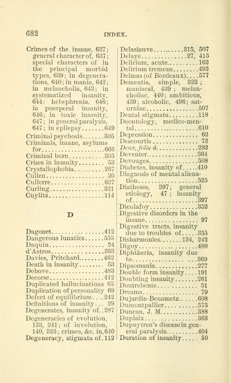 6S2 Crimes of the insane, 637; general character of, 637; special characters of in the principal morbid types, 639; in degenera- tions, 640; in mania, 642; in melancholia, 643; in systematized insanity, 644: hebephrenia, 646; in puerperal insanity, 646; in toxic insanity, 647; in general paralysis, 647; in epilepsy 649 Criminal psychosis 305 Criminals, insane, asylums for 666 i Criminal born 305 Crises in insanity 53 j Crystallophobia 267 • Cullen 20 j Cullerre 627 Curling 321 Cuylitz 114 D Dagonet 412 Dangerous lunatics 555 Daquin 24 d' Astros 363 Davies, Pritchard 462 Death in insanity 53 Debove 483 Decorse 412 Duplicated hallucinations 65 Duplication of personalit}' 69 Defect of equilibrium. . ..242 Definitions of insanity... 29 Degenerates, insanity of. .287 Degeneracies of evolution, 133, 241; of involution, 140, 323; crimes, &c. in, 640 Degeneracy, stigmata of. 112 Delasiauve 315, 507 Delaye 27, 415 Delirium, acute 162 Delirium tremens 492 Delmas (of Bordeaux)... .577 Dementia, simple, 323 ; maniacal, 439 ; melan- choliac, 440; ambitious, 439; alcoholic, 496; sat- urnine 507 Dental stigmata 118 Deontology, medico-men- tal 610 Depression 62 Descourtis 72 Deux, folied 292 Deventer 364 Devouges 508 Diabetes, insanity of 410 Diagnosis of mental aliena- tion 525 Diatheses, 397; general etiology, 47 ; insanity of... 397 Dieulafoy 352 Digestive disorders in the insane 97 Digestive tracts, insanity due to troubles of 355 Disharmonies 134, 242 Digoy 480 Diphtheria, insanity due to 369 Dipsomania 277 Double form insanity. .. .191 Doubting insanity 261 Doutrebente 51 Dreams 79 Dujardin-Beuametz 608 Dumontpallier 575 Duncan, J. M 388 Duplaix 383 Dupuytren's disease in gen- eral paralysis 404 Duration of insanity 50