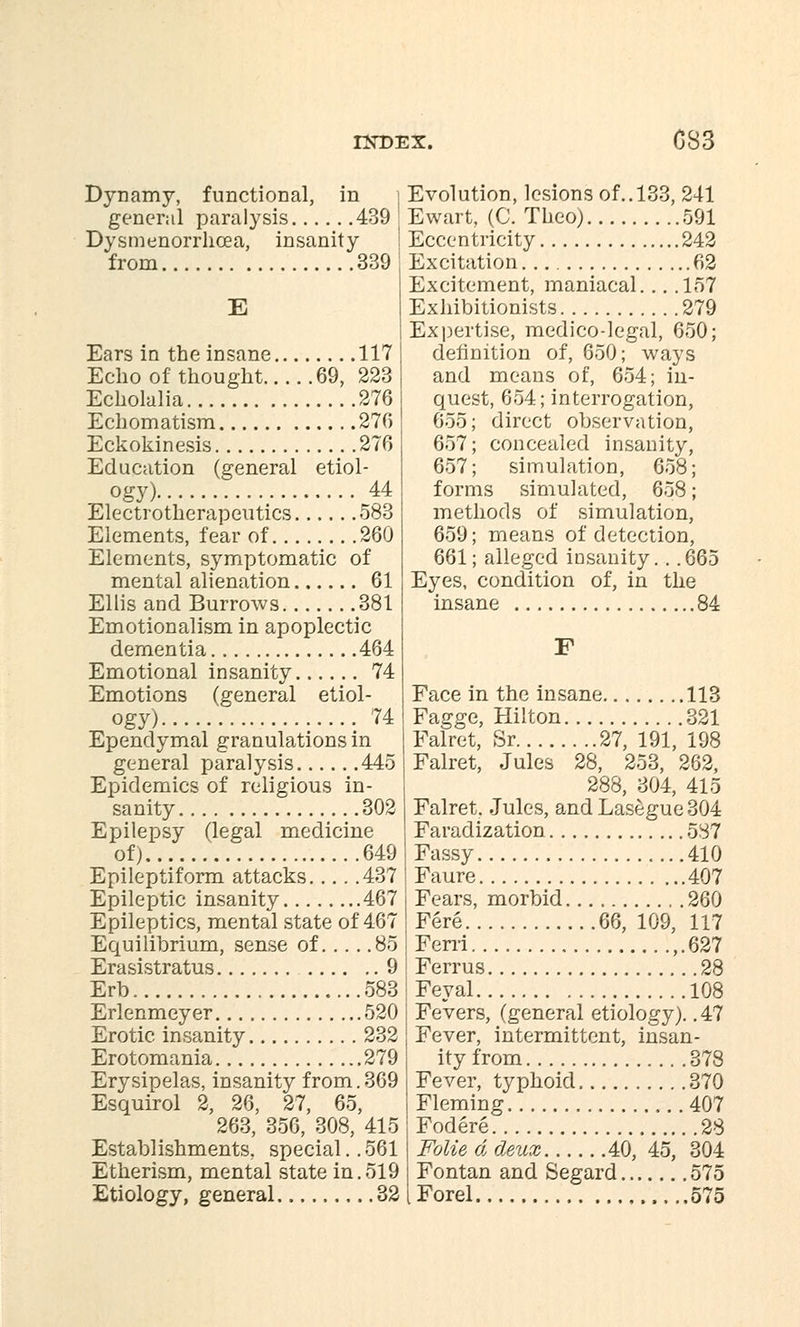 Dynamy, functional, in general paralysis 439 Dysmenorrhea, insanity from 339 E Ears in the insane 117 Echo of thought 69, 223 Echolalia 276 Echomatism 276 Eckokinesis 276 Education (general etiol- ogy) 44 Electrotherapeutics 583 Elements, fear of 260 Elements, symptomatic of mental alienation 61 Ellis and Burrows 381 Emotionalism in apoplectic dementia 464 Emotional insanity 74 Emotions (general etiol- ogy) 74 Ependymal granulations in general paralysis 445 Epidemics of religious in- sanity 302 Epilepsy (legal medicine of) 649 Epileptiform attacks 437 Epileptic insanity 467 Epileptics, mental state of 467 Equilibrium, sense of 85 Erasistratus 9 Erb 583 Erlenmeyer 520 Erotic insanity 232 Erotomania 279 Erysipelas, insanity from.369 Esquirol 2, 26, 27, 65, 263, 356, 308, 415 Establishments, special..561 Etherism, mental state in.519 Etiology, general 32 Evolution, lesions of.. 133, 241 Ewart, (C. Theo) 591 Eccentricity 242 Excitation. 62 Excitement, maniacal... .157 Exhibitionists 279 Expertise, medico-legal, 650; definition of, 650; ways and means of, 654; in- quest, 654; interrogation, 655; direct observation, 657; concealed insanity, 657; simulation, 658; forms simulated, 658; methods of simulation, 659; means of detection, 661; alleged iosanity. . .665 Eyes, condition of, in the insane 84 F Face in the insane 113 Fagge, Hilton 321 Falret, Sr 27, 191, 198 Falret, Jules 28, 253, 262, 288, 304, 415 Falret, Jules, and Lasegue 304 Faradization 587 Fassy 410 Faure 407 Fears, morbid 260 Fere 66, 109, 117 Ferri ,.627 Ferrus 28 Feyal 108 Fevers, (general etiology). .47 Fever, intermittent, insan- ity from 378 Fever, typhoid 370 Fleming 407 Fodere 28 Folie d deux 40, 45, 304 Fontan and Segard 575 iForel 575