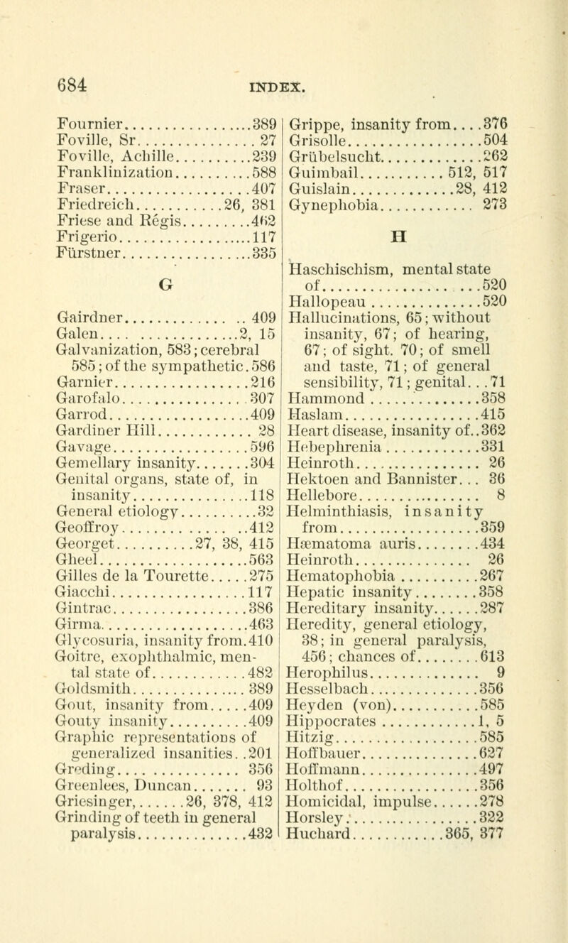 Fournier 389 Foville, Sr 27 Foville, Achille 239 Franklinization 588 Fraser 407 Friedreich 26, 381 Friese and Regis 4f>2 Frigerio 117 Furstner 335 G Gairdner 409 Galen 2, 15 Galvanization, 583; cerebral 585; of the sympathetic. 586 Gamier 216 Garofalo 307 Garrod 409 Gardiner Hill 28 Gavage 596 Gemellary insanity 304 Genital organs, state of, in insanity 118 General etiology 32 Geoff roy 412 Georget 27, 38, 415 Gheel 563 Gilles de la Tourette 275 Giacchi 117 Gintrac 386 Girma 463 Glycosuria, insanity from.410 Goitre, exophthalmic, men- tal state of 482 Goldsmith 389 Gout, insanity from 409 Gouty insanity 409 Graphic representations of generalized insanities. .201 Greding 356 Greenlees, Duncan 93 Griesinger, 26, 378, 412 Grinding of teeth in general paralysis 432 Grippe, insanity from... .376 Grisolle 504 Grlibelsucht 262 Guimbail 512, 517 Guislain 28, 412 Gynephobia 273 H Haschischism, mental state of 520 Hallopeau 520 Hallucinations, 65; without insanity, 67; of hearing, 67; of sight, 70; of smell and taste, 71; of general sensibility, 71; genital. . .71 Hammond 358 Haslam 415 Heart disease, insanity of.. 362 Hebephrenia 331 Heinroth 26 Hektoen and Bannister... 36 Hellebore 8 Helminthiasis, insanity from 359 Hematoma auris 434 Heinroth 26 Hematophobia 267 Hepatic insanity 358 Hereditary insanity 287 Heredity, general etiology, 38; in general paralysis, 456; chances of 613 Herophilus 9 Hesselbach 356 Hey den (von) 585 Hippocrates 1, 5 Hitzig 585 Hoffbauer 627 Hoffmann 497 Holthof 356 Homicidal, impulse 278 Horsley. 322 Huchard 365, 377