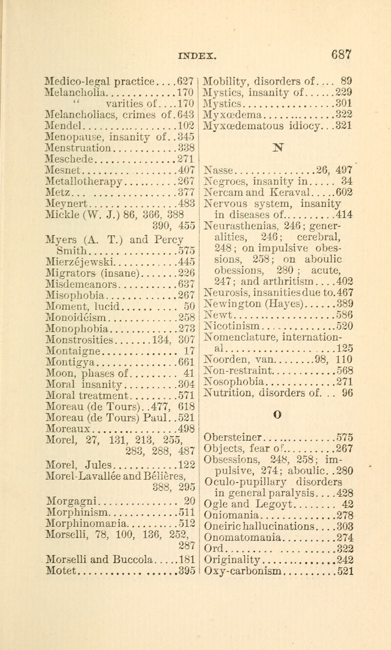 Medico-legal practice... .027 Melancholia 170 rarities, of.... 170 Melancholiacs, crimes of.643 Mendel 102 Menopause, insanity of. .345 .Menstruation 338 Meschede 271 Mesnet 407 Metallotherapy 267 Metz 377 Mevnert 483 Mickle (W. J.) 86, 366. 338 390, 455 Myers (A. T.; and Percy Smith 575 Mierzejewski 445 Migrators (insane) 226 Misdemeanors 637 Misophobia 267 Moment, lucid 50 Monoidcism 258 Monophobia 273 Monstrosities 134, 307 Montaigne 17 Montigya 661 Moon, phases of 41 Moral insanity 304 Moral treatment 571 Moreau (de Tours). .477, 613 Moreau fde Tours; Paul. .521 Moreaux 498 Morel, 27, 131, 213, 255, 233, 268, 487 Morel, Jules 122 Morel-La vallee acd Belie res, 388, 295 Morgagni 20 Morphinism 511 Morphinomania 512 Morselli. 78, 100, 136, 252. 287 Morselli and Buccola 181 Motet 395 Mobility, disorders of. ... 89 Mystics, insanity of 229 Mystics 301 Myxoedema 3'^2 Myxoedematous idiocy.. .321 N Nasse 26, 497 Negroes, insanity in 34 IN'ercamand Keraval 602 Nervous system, insanity in diseases of 414 Neurasthenias, 246; gener- alities, 246; cerebral, 243; on impulsive obes- sions, 253; on aboulic obessions, 280 ; acute, 247; and arthritism 402 Neurosis, insanitiesdue to.467 ington (Hayes) 389 >TeA\rt 586 Nicotinism 520 Nomenclature, internation- al 125 Noorden, van 98, 110 Non-restraint 563 Nosophobia 271 Nutrition, disorders of. . . 96 O Obersteiner 575 Objects, fear of 267 Obsessions, 243, 258; im- pulsive, 274; aboulic. .230 : Oculo-pupillary disorders in general paralysis. . . .428 Ogle and Legoyt 42 Oniomania 278 , Oneiric hall urinations. . . .303 Onomatomania 274 Ord 322 Originality 242 Oxy-carbonism 521