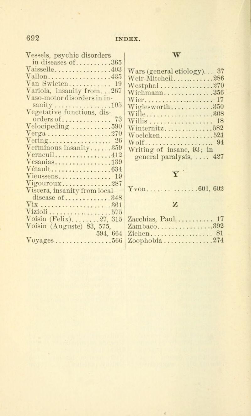 Vessels, psychic disorders in diseases of 365 Vaisselle 403 Vallon 435 Van Swieten 19 Variola, insanity from. . .207 Vaso-motor disorders in in- sanity 105 Vegetative functions, dis- orders of 73 Velocipeding 590 Verga 270 Vering 26 Verminous insanity 359 Verneuil ' 412 Vesanias 139 Vetault 634 Vieussens 19 Vigouroux 387 Viscera, insanity from local disease of 348 Vi\ 3(51 Vizioli 575 Voisin (Felix) 27, 315 Voisin (Auguste) 83, 575, 594, 664 Voyages 566 W Wars (o-eneral etiology)... 37 Weir-Mitchell 286 Westphal 270 Wichmann 356 Wier 17 Wiglesworth 350 Wille 308 Willis 18 Winternitz 582 Woelcken 52-1 Wolf 94 Writing of insane, 93; in general paralysis, .... 427 Yvon 601, 602 Z Zacchias, Paul 17 Zambaco 392 Ziehen 81 Zoophobia 274