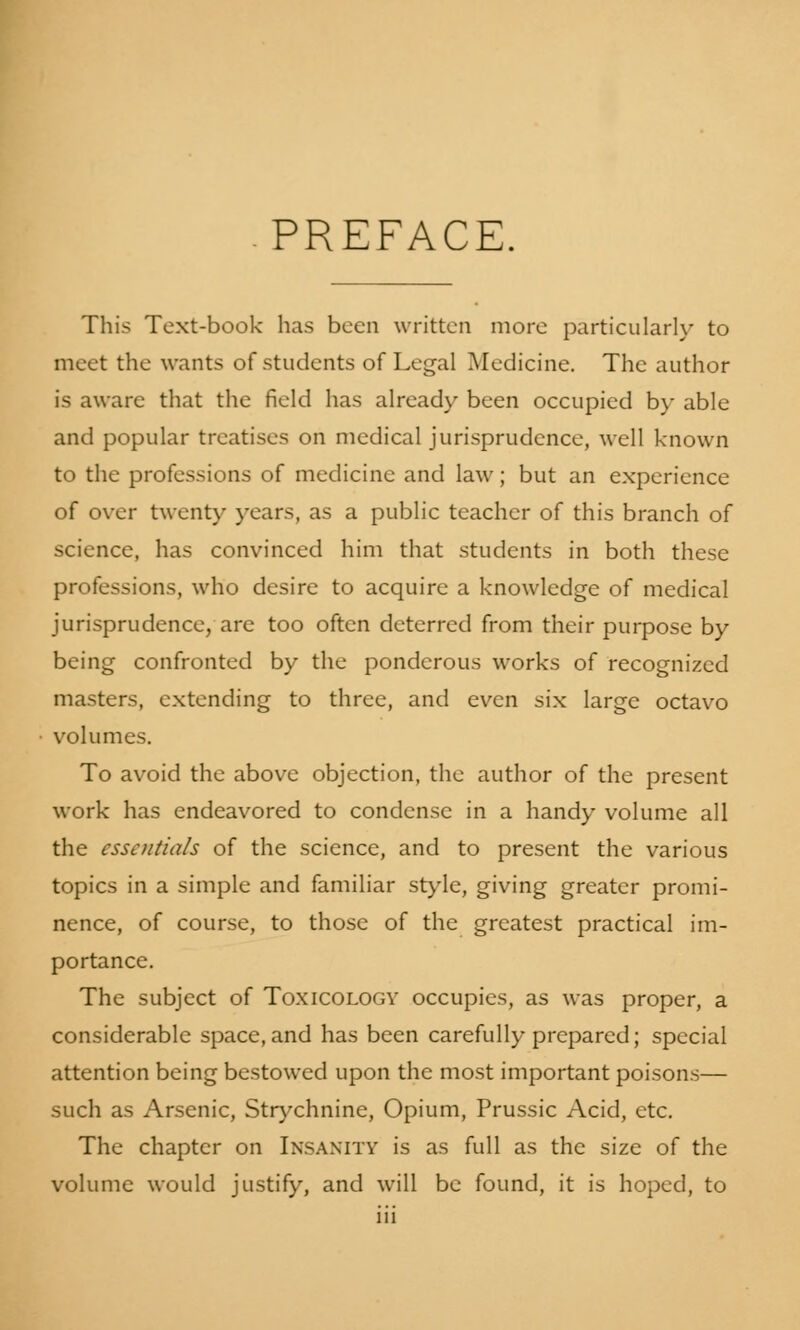 -PREFACE. This Text-book has been written more particularly to meet the wants of students of Legal Medicine. The author is aware that the field has already been occupied by able and popular treatises on medical jurisprudence, well known to the professions of medicine and law; but an experience of over twenty years, as a public teacher of this branch of science, has convinced him that students in both these professions, who desire to acquire a knowledge of medical jurisprudence, are too often deterred from their purpose by being confronted by the ponderous works of recognized masters, extending to three, and even six large octavo volumes. To avoid the above objection, the author of the present work has endeavored to condense in a handy volume all the essentials of the science, and to present the various topics in a simple and familiar style, giving greater promi- nence, of course, to those of the greatest practical im- portance. The subject of Toxicology occupies, as was proper, a considerable space,and has been carefully prepared; special attention being bestowed upon the most important poisons— such as Arsenic, Strychnine, Opium, Prussic Acid, etc. The chapter on Insanity is as full as the size of the volume would justify, and will be found, it is hoped, to