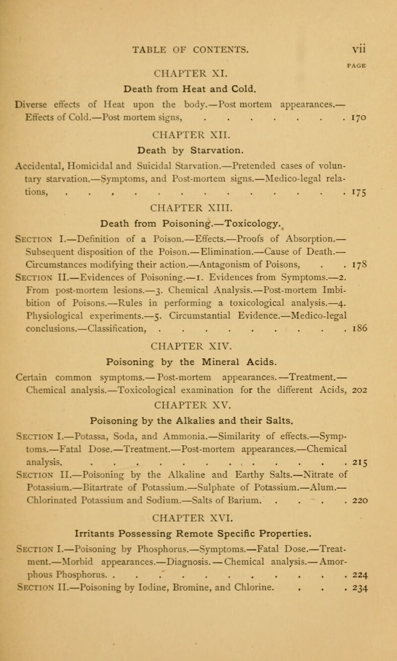 PAGE CHAPTER XI. Death from Heat and Cold. Diverse effects of Heat upon the body.—Post mortem appearances.— Effects of Cold.—Post mortem signs, . . . . . . .170 CHAPTER XII. Death by Starvation. Accidental, Homicidal and Suicidal Starvation.—Pretended cases of volun- tary starvation.—Symptoms, and Post-mortem signs.—Medico-legal rela- tions, 175 CHAPTER XIII. Death from Poisoning.—Toxicology. Section I.—Definition of a Poison.—Effects.—Proofs of Absorption.— Subsequent disposition of the Poison.—Elimination.—Cause of Death.— Circumstances modifying their action.—Antagonism of Poisons, . . 178 Section II.—Evidences of Poisoning.—1. Evidences from Symptoms.—2. From post-mortem lesions.—3. Chemical Analysis.—Post-mortem Imbi- bition of Poisons.—Rules in performing a toxicological analysis.—4. Physiological experiments.—5. Circumstantial Evidence.—Medico-legal conclusions.—Classification, . . . . . . . . .186 CHAPTER XIV. Poisoning by the Mineral Acids. Certain common symptoms.— Post-mortem appearances.—Treatment.— Chemical analysis.—Toxicological examination for the different Acids, 202 CHAPTER XV. Poisoning by the Alkalies and their Salts. Section I.—Potassa, Soda, and Ammonia.—Similarity of effects.—Symp- toms.—Fatal Dose.—Treatment.—Post-mortem appearances.—Chemical analysis. . . . . . . ... . . . .215 Section II.—Poisoning by the Alkaline and Earthy Salts.—Nitrate of Potassium.—Bitartrate of Potassium.—Sulphate of Potassium.—Alum.— Chlorinated Potassium and Sodium.—Salts of Barium. .... 220 CHAPTER XVI. Irritants Possessing Remote Specific Properties. Section I.—Poisoning by Phosphorus.—Symptoms.—Fatal Dose.—Treat- ment.—Morbid appearances.—Diagnosis. — Chemical analysis.— Amor- phous Phosphorus. ........... 224 Section II.—Poisoning by Iodine, Bromine, and Chlorine. . . . 234