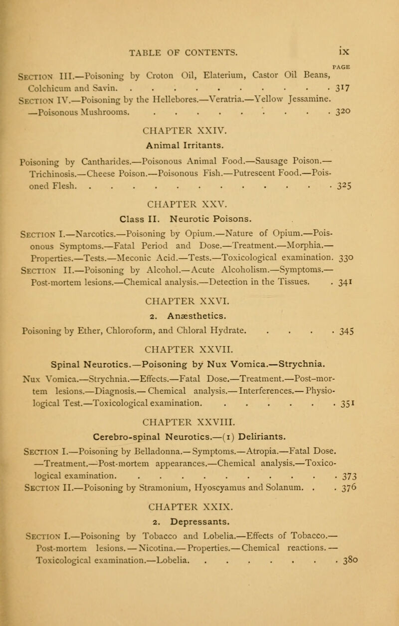 PAGE Section III.—Poisoning by Croton Oil, Elaterium, Castor Oil Beans, Colchicum and Savin. . . . . . . . • • • 3J7 SECTION IV.—Poisoning by the Hellebores.—Veratria.—Yellow Jessamine. —Poisonous Mushrooms. ......... 32° CHAPTER XXIV. Animal Irritants. Poisoning by Cantharides.—Poisonous Animal Food.—Sausage Poison.— Trichinosis.—Cheese Poison.—Poisonous Fish.—Putrescent Food.—Pois- oned Flesh 325 CHAPTER XXV. Class II. Neurotic Poisons. Section I.—Narcotics.—Poisoning by Opium.—Nature of Opium.—Pois- onous Symptoms.—Fatal Period and Dose.—Treatment.—Morphia.— Properties.—Tests.—Meconic Acid.—Tests.—Toxicological examination. 330 Section II.—Poisoning by Alcohol.—Acute Alcoholism.—Symptoms.— Post-mortem lesions.—Chemical analysis.—Detection in the Tissues. . 341 CHAPTER XXVI. 2. Anaesthetics. Poisoning by Ether, Chloroform, and Chloral Hydrate. .... 345 CHAPTER XXVII. Spinal Neurotics.—Poisoning by Nux Vomica.—Strychnia. Nux Vomica.—Strychnia.—Effects.—Fatal Dose.—Treatment.—Post-mor- tem lesions.—Diagnosis.— Chemical analysis.— Interferences.— Physio- logical Test.—Toxicological examination. 351 CHAPTER XXVIII. Cerebro-spinal Neurotics.—(1) Deliriants. Section I.—Poisoning by Belladonna.—Symptoms.—Atropia.—Fatal Dose. —Treatment.—Post-mortem appearances.—Chemical analysis.—Toxico- logical examination. .......... 373 Section II.—Poisoning by Stramonium, Ilyoscyamus and Solanum. . . 376 CHAPTER XXIX. 2. Depressants. [ON I.—Poisoning by Tobacco and Lobelia.—Effects of Tobacco.— Post-mortem lesions. — Nicotina.— Properties.— Chemical reactions.— Toxicological examination.—Lobelia. ....... 38°