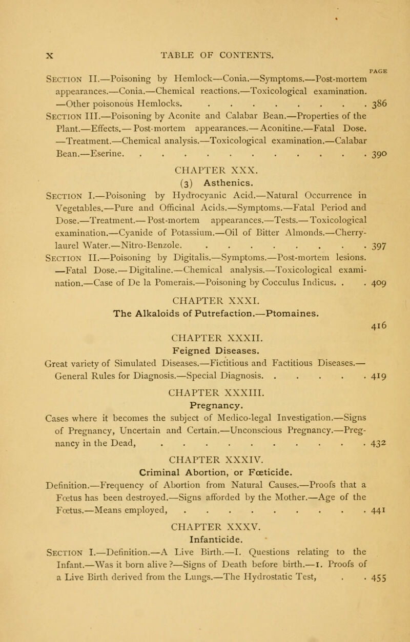 PAGE Section II.—Poisoning by Hemlock—Conia.—Symptoms.—Post-mortem appearances.—Conia.—Chemical reactions.—Toxicological examination. —Other poisonous Hemlocks. 386 Section III.—Poisoning by Aconite and Calabar Bean.—Properties of the Plant.—Effects.— Postmortem appearances.— Aconitine.—Fatal Dose. —Treatment.—Chemical analysis.—Toxicological examination.—Calabar Bean.—Eserine 390 CHAPTER XXX. (3) Asthenics. Section I.—Poisoning by 1 Iydrocyanic Acid.—Natural Occurrence in Vegetables.—Pure and Officinal Acids.—Symptoms.—Fatal Period and Dose.—Treatment.— Post-mortem appearances.—Tests.— Toxicological examination.—Cyanide of Potassium.—Oil of Bitter Almonds.—Cherry- laurel Water.—Nitro-Benzole. 397 Section II.—Poisoning by Digitalis.—Symptoms.—Post-mortem lesions. —Fatal Dose.— Digitaline.—Chemical analysis.—Toxicological exami- nation.—Case of De la Pomerais.—Poisoning by Cocculus Indicus. . . 409 CHAPTER XXXI. The Alkaloids of Putrefaction.—Ptomaines. 416 CHAPTER XXXII. Feigned Diseases. Great variety of Simulated Diseases.—Fictitious and Factitious Diseases.— General Rules for Diagnosis.—Special Diagnosis 419 CHAPTER XXXIII. Pregnancy. Cases where it becomes the subject of Medico-legal Investigation.—Signs of Pregnancy, Uncertain and Certain.—Unconscious Pregnancy.—Preg- nancy in the Dead, 432 CHAPTER XXXIV. Criminal Abortion, or Foeticide. Definition.—Frequency of Abortion from Natural Causes.—Proofs that a Fcetus has been destroyed.—Signs afforded by the Mother.—Age of the Fcetus.—Means employed, . 441 CHAPTER XXXV. Infanticide. Section I.—Definition.—A Live Birth.—I. Questions relating to the Infant.—Was it born alive ?—Signs of Death before birth.—I. Proofs of a Live Birth derived from the Lungs.—The Hydrostatic Test, . -455