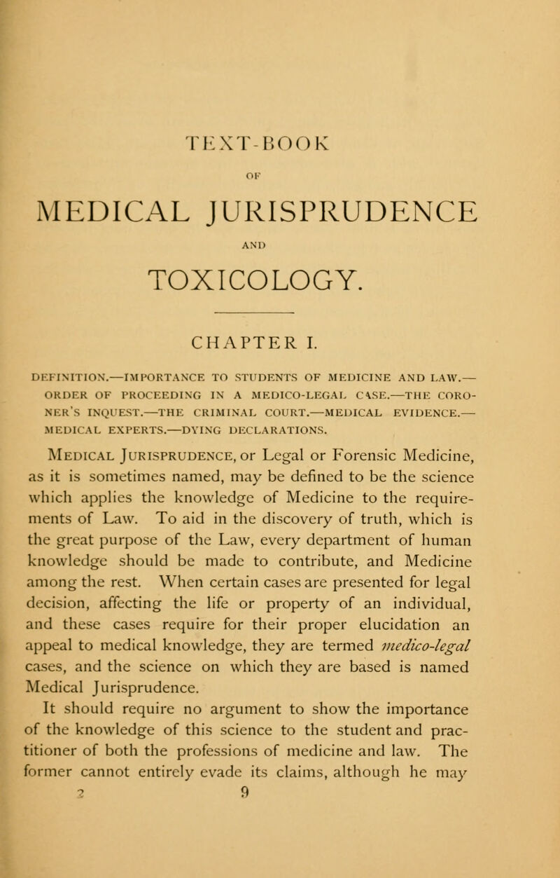 TKXT-1SOOK MEDICAL JURISPRUDENCE AND TOXICOLOGY. CHAPTER I. DEFINITION.—IMPORTANCE TO STUDENTS OF MEDICINE AND LAW.— ORDER OF PROCEEDING IN A MEDICO-LEGAL C\SE.—THE CORO- NER'S INQUEST.—THE CRIMINAL COURT.—MEDICAL EVIDENCE.— MEDICAL EXPERTS.—DYING DECLARATIONS. Medical Jurisprudence, or Legal or Forensic Medicine, as it is sometimes named, may be defined to be the science which applies the knowledge of Medicine to the require- ments of Law. To aid in the discovery of truth, which is the great purpose of the Law, every department of human knowledge should be made to contribute, and Medicine among the rest. When certain cases are presented for legal decision, affecting the life or property of an individual, and these cases require for their proper elucidation an appeal to medical knowledge, they are termed medico-legal cases, and the science on which they are based is named Medical Jurisprudence. It should require no argument to show the importance of the knowledge of this science to the student and prac- titioner of both the professions of medicine and law. The former cannot entirely evade its claims, although he may