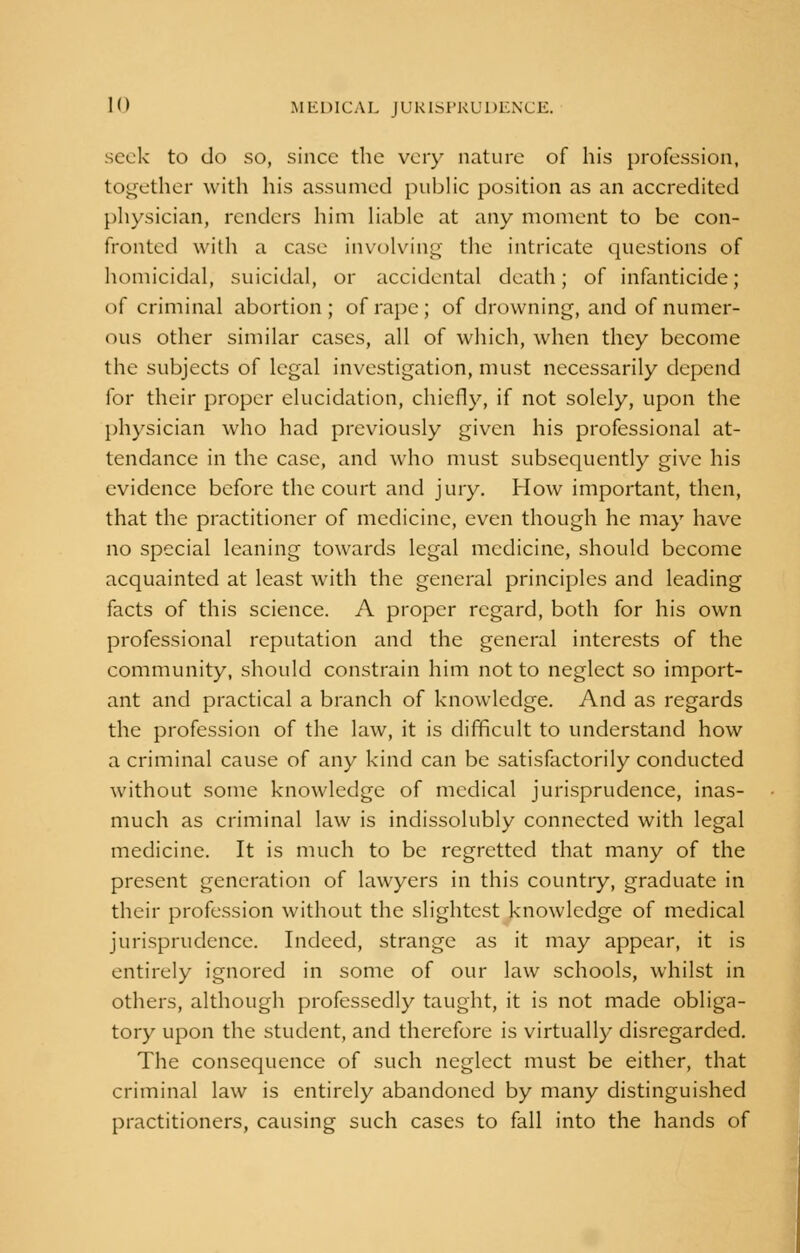 seek to do so, since the very nature of his profession, together with his assumed public position as an accredited physician, renders him liable at any moment to be con- fronted with a case involving the intricate questions of homicidal, suicidal, or accidental death; of infanticide; of criminal abortion; of rape; of drowning, and of numer- ous other similar cases, all of which, when they become the subjects of legal investigation, must necessarily depend for their proper elucidation, chiefly, if not solely, upon the physician who had previously given his professional at- tendance in the case, and who must subsequently give his evidence before the court and jury. How important, then, that the practitioner of medicine, even though he may have no special leaning towards legal medicine, should become acquainted at least with the general principles and leading facts of this science. A proper regard, both for his own professional reputation and the general interests of the community, should constrain him not to neglect so import- ant and practical a branch of knowledge. And as regards the profession of the law, it is difficult to understand how a criminal cause of any kind can be satisfactorily conducted without some knowledge of medical jurisprudence, inas- much as criminal law is indissolubly connected with legal medicine. It is much to be regretted that many of the present generation of lawyers in this country, graduate in their profession without the slightest knowledge of medical jurisprudence. Indeed, strange as it may appear, it is entirely ignored in some of our law schools, whilst in others, although professedly taught, it is not made obliga- tory upon the student, and therefore is virtually disregarded. The consequence of such neglect must be either, that criminal law is entirely abandoned by many distinguished practitioners, causing such cases to fall into the hands of