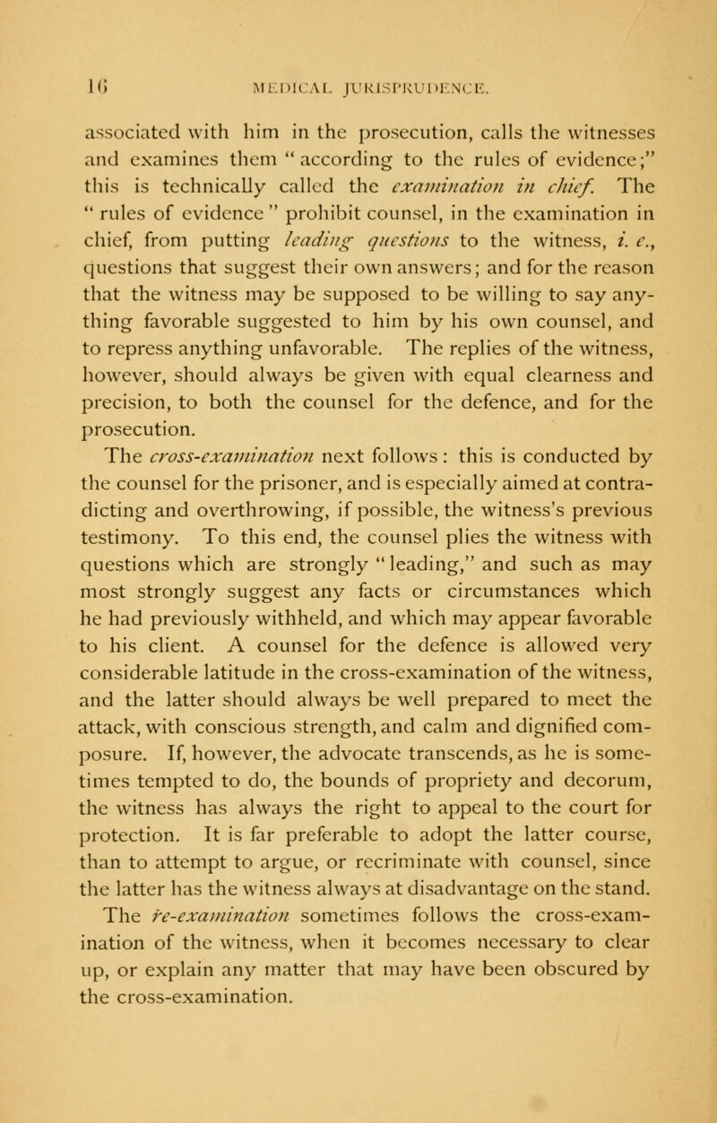 associated with him in the prosecution, calls the witnesses and examines them according to the rules of evidence; this is technically called the examination in chief. The  rules of evidence  prohibit counsel, in the examination in chief, from putting leading questions to the witness, /'. e., questions that suggest their own answers; and for the reason that the witness may be supposed to be willing to say any- thing favorable suggested to him by his own counsel, and to repress anything unfavorable. The replies of the witness, however, should always be given with equal clearness and precision, to both the counsel for the defence, and for the prosecution. The cross-examination next follows: this is conducted by the counsel for the prisoner, and is especially aimed at contra- dicting and overthrowing, if possible, the witness's previous testimony. To this end, the counsel plies the witness with questions which are strongly  leading, and such as may most strongly suggest any facts or circumstances which he had previously withheld, and which may appear favorable to his client. A counsel for the defence is allowed very considerable latitude in the cross-examination of the witness, and the latter should always be well prepared to meet the attack, with conscious strength, and calm and dignified com- posure. If, however, the advocate transcends, as he is some- times tempted to do, the bounds of propriety and decorum, the witness has always the right to appeal to the court for protection. It is far preferable to adopt the latter course, than to attempt to argue, or recriminate with counsel, since the latter has the witness always at disadvantage on the stand. The re-examination sometimes follows the cross-exam- ination of the witness, when it becomes necessary to clear up, or explain any matter that may have been obscured by the cross-examination.