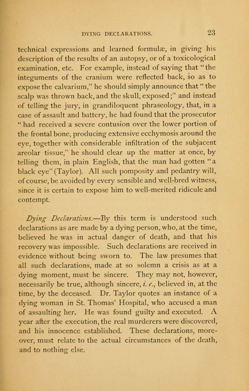 technical expressions and learned formula?, in giving his description of the results of an autopsy, or of a toxicological examination, etc. For example, instead of saying that the integuments of the cranium were reflected back, so as to expose the calvarium, he should simply announce that  the scalp was thrown back, and the skull, exposed; and instead of telling the jury, in grandiloquent phraseology, that, in a case of assault and battery, he had found that the prosecutor  had received a severe contusion over the lower portion of the frontal bone, producing extensive ecchymosis around the eye, together with considerable infiltration of the subjacent areolar tissue, he should clear up the matter at once, by telling them, in plain English, that the man had gotten a black eye (Taylor). All such pomposity and pedantry will, of course, be avoided by every sensible and well-bred witness, since it is certain to expose him to well-merited ridicule and contempt. Dying Declarations.—By this term is understood such declarations as are made by a dying person, who, at the time, believed he was in actual danger of death, and that his recovery was impossible. Such declarations are received in evidence without being sworn to. The law presumes that all such declarations, made at so solemn a crisis as at a dying moment, must be sincere. They may not, however, necessarily be true, although sincere, i. e., believed in, at the time, by the deceased. Dr. Taylor quotes an instance of a dying woman in St. Thomas' Hospital, who accused a man of assaulting her. He was found guilty and executed. A year after the execution, the real murderers were discovered, and his innocence established. These declarations, more- over, must relate to the actual circumstances of the death, and to nothing else.