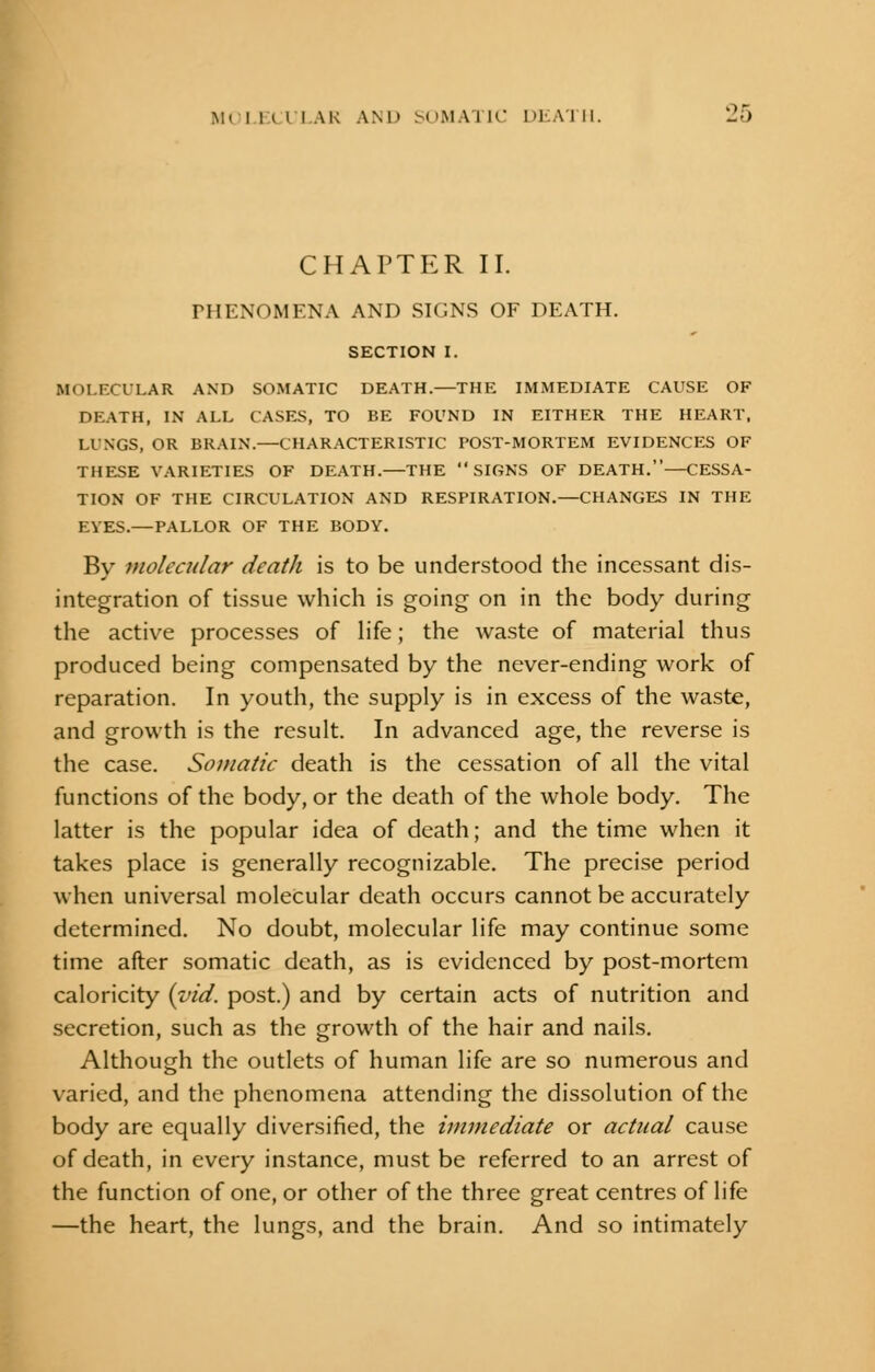 CHAPTER II. PHENOMENA AND SIGNS OF DEATH. SECTION I. MOLECULAR AND SOMATIC DEATH.—THE IMMEDIATE CAUSE OF DEATH, IN ALL CASES, TO BE FOUND IN EITHER THE HEART, LINGS, OR BRAIN.—CHARACTERISTIC POST-MORTEM EVIDENCES OF THESE VARIETIES OF DEATH.—THE SIGNS OF DEATH.—CESSA- TION OF THE CIRCULATION AND RESPIRATION.—CHANGES IN THE EVES.—PALLOR OF THE BODY. By molecular death is to be understood the incessant dis- integration of tissue which is going on in the body during the active processes of life; the waste of material thus produced being compensated by the never-ending work of reparation. In youth, the supply is in excess of the waste, and growth is the result. In advanced age, the reverse is the case. Somatic death is the cessation of all the vital functions of the body, or the death of the whole body. The latter is the popular idea of death; and the time when it takes place is generally recognizable. The precise period when universal molecular death occurs cannot be accurately determined. No doubt, molecular life may continue some time after somatic death, as is evidenced by post-mortem caloricity {yid. post.) and by certain acts of nutrition and secretion, such as the growth of the hair and nails. Although the outlets of human life are so numerous and varied, and the phenomena attending the dissolution of the body are equally diversified, the immediate or actual cause of death, in every instance, must be referred to an arrest of the function of one, or other of the three great centres of life —the heart, the lungs, and the brain. And so intimately