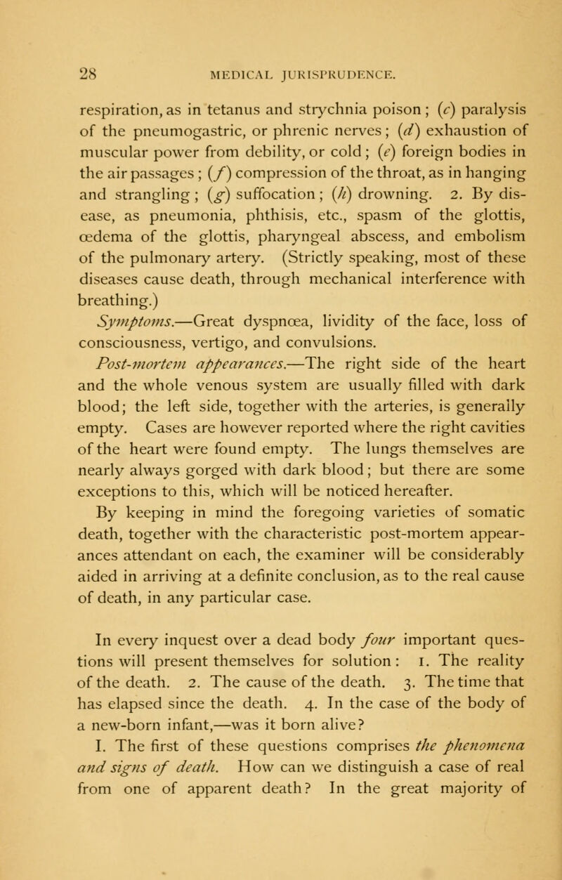 respiration,as in tetanus and strychnia poison; (e) paralysis of the pneumogastric, or phrenic nerves; (d) exhaustion of muscular power from debility, or cold; (e) foreign bodies in the air passages ; (/) compression of the throat, as in hanging and strangling ; (g) suffocation ; (//) drowning. 2. By dis- ease, as pneumonia, phthisis, etc., spasm of the glottis, cedema of the glottis, pharyngeal abscess, and embolism of the pulmonary artery. (Strictly speaking, most of these diseases cause death, through mechanical interference with breathing.) Symptoms.—Great dyspnoea, lividity of the face, loss of consciousness, vertigo, and convulsions. Post-mortem appearances.—The right side of the heart and the whole venous system are usually filled with dark blood; the left side, together with the arteries, is generally empty. Cases are however reported where the right cavities of the heart were found empty. The lungs themselves are nearly always gorged with dark blood; but there are some exceptions to this, which will be noticed hereafter. By keeping in mind the foregoing varieties of somatic death, together with the characteristic post-mortem appear- ances attendant on each, the examiner will be considerably aided in arriving at a definite conclusion, as to the real cause of death, in any particular case. In every inquest over a dead body four important ques- tions will present themselves for solution: I. The reality of the death. 2. The cause of the death. 3. The time that has elapsed since the death. 4. In the case of the body of a new-born infant,—was it born alive? I. The first of these questions comprises the phenomena and signs of death. How can we distinguish a case of real from one of apparent death? In the great majority of