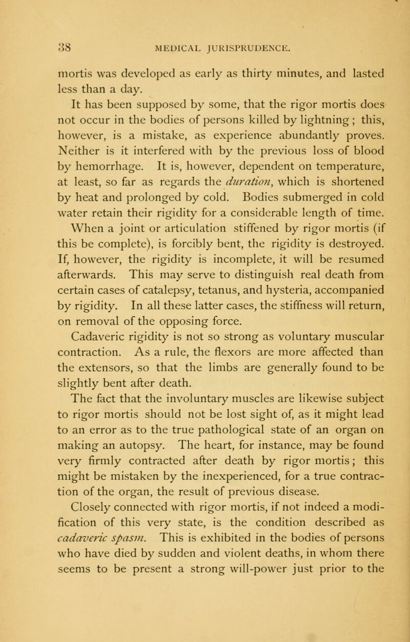 mortis was developed as early as thirty minutes, and lasted less than a day. It has been supposed by some, that the rigor mortis does not occur in the bodies of persons killed by lightning; this, however, is a mistake, as experience abundantly proves. Neither is it interfered with by the previous loss of blood by hemorrhage. It is, however, dependent on temperature, at least, so far as regards the duration, which is shortened by heat and prolonged by cold. Bodies submerged in cold water retain their rigidity for a considerable length of time. When a joint or articulation stiffened by rigor mortis (if this be complete), is forcibly bent, the rigidity is destroyed. If, however, the rigidity is incomplete, it will be resumed afterwards. This may serve to distinguish real death from certain cases of catalepsy, tetanus, and hysteria, accompanied by rigidity. In all these latter cases, the stiffness will return, on removal of the opposing force. Cadaveric rigidity is not so strong as voluntary muscular contraction. As a rule, the flexors are more affected than the extensors, so that the limbs are generally found to be slightly bent after death. The fact that the involuntary muscles are likewise subject to rigor mortis should not be lost sight of, as it might lead to an error as to the true pathological state of an organ on making an autopsy. The heart, for instance, may be found very firmly contracted after death by rigor mortis; this might be mistaken by the inexperienced, for a true contrac- tion of the organ, the result of previous disease. Closely connected with rigor mortis, if not indeed a modi- fication of this very state, is the condition described as cadaveric spasm. This is exhibited in the bodies of persons who have died by sudden and violent deaths, in whom there seems to be present a strong will-power just prior to the