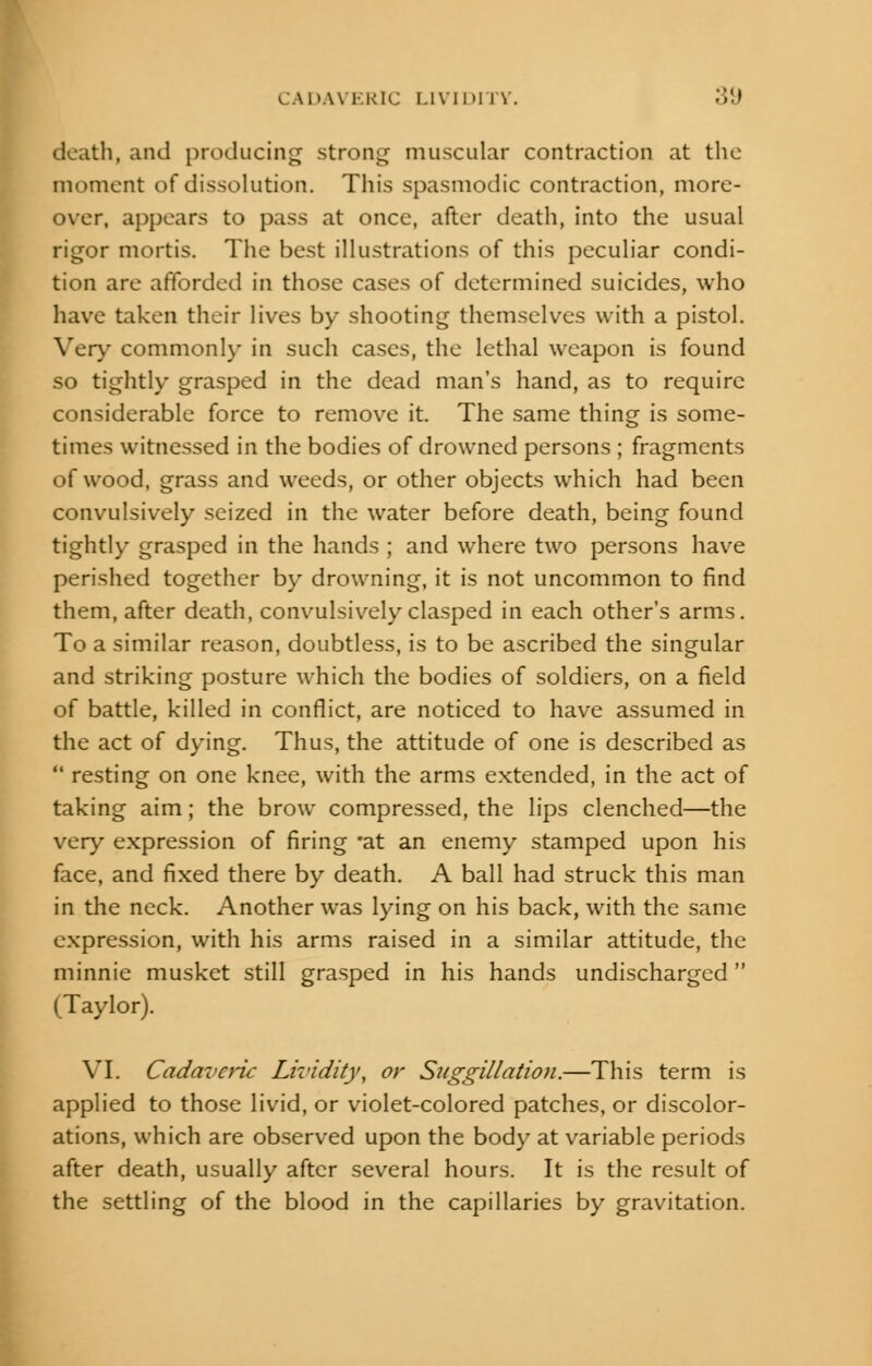 death, and producing strong muscular contraction at the moment of dissolution. This spasmodic contraction, more- over, appears to pass at once, after death, into the usual rigor mortis. The best illustrations of this peculiar condi- tion are afforded in those cases of determined suicides, who have taken their lives by shooting themselves with a pistol. Very commonly in such cases, the lethal weapon is found so tightly grasped in the dead man's hand, as to require considerable force to remove it. The same thing is some- times witnessed in the bodies of drowned persons ; fragments of wood, grass and weeds, or other objects which had been convulsively seized in the water before death, being found tightly grasped in the hands ; and where two persons have perished together by drowning, it is not uncommon to find them, after death, convulsively clasped in each other's arms. To a similar reason, doubtless, is to be ascribed the singular and striking posture which the bodies of soldiers, on a field of battle, killed in conflict, are noticed to have assumed in the act of dying. Thus, the attitude of one is described as  resting on one knee, with the arms extended, in the act of taking aim; the brow compressed, the lips clenched—the very expression of firing *at an enemy stamped upon his face, and fixed there by death. A ball had struck this man in the neck. Another was lying on his back, with the same expression, with his arms raised in a similar attitude, the minnie musket still grasped in his hands undischarged  (Taylor). VI. Cadaveric Lividity, or Suggillation.—This term is applied to those livid, or violet-colored patches, or discolor- ations, which are observed upon the body at variable periods after death, usually after several hours. It is the result of the settling of the blood in the capillaries by gravitation.